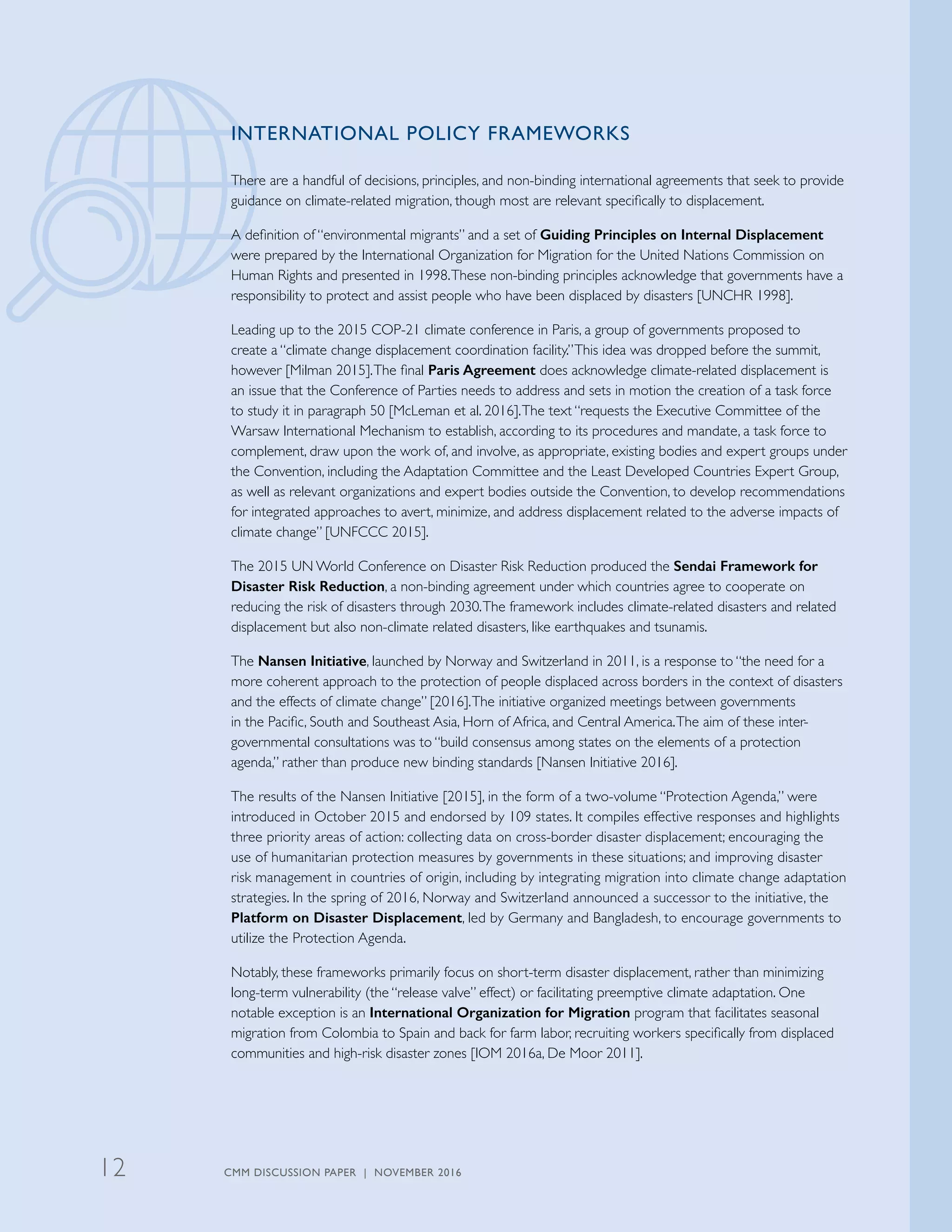 INTERNATIONAL POLICY FRAMEWORKS
There are a handful of decisions, principles, and non-binding international agreements that seek to provide
guidance on climate-related migration, though most are relevant specifically to displacement.
A definition of “environmental migrants” and a set of Guiding Principles on Internal Displacement
were prepared by the International Organization for Migration for the United Nations Commission on
Human Rights and presented in 1998.These non-binding principles acknowledge that governments have a
responsibility to protect and assist people who have been displaced by disasters [UNCHR 1998].
Leading up to the 2015 COP-21 climate conference in Paris, a group of governments proposed to
create a “climate change displacement coordination facility.”This idea was dropped before the summit,
however [Milman 2015].The final Paris Agreement does acknowledge climate-related displacement is
an issue that the Conference of Parties needs to address and sets in motion the creation of a task force
to study it in paragraph 50 [McLeman et al. 2016].The text “requests the Executive Committee of the
Warsaw International Mechanism to establish, according to its procedures and mandate, a task force to
complement, draw upon the work of, and involve, as appropriate, existing bodies and expert groups under
the Convention, including the Adaptation Committee and the Least Developed Countries Expert Group,
as well as relevant organizations and expert bodies outside the Convention, to develop recommendations
for integrated approaches to avert, minimize, and address displacement related to the adverse impacts of
climate change” [UNFCCC 2015].
The 2015 UN World Conference on Disaster Risk Reduction produced the Sendai Framework for
Disaster Risk Reduction, a non-binding agreement under which countries agree to cooperate on
reducing the risk of disasters through 2030.The framework includes climate-related disasters and related
displacement but also non-climate related disasters, like earthquakes and tsunamis.
The Nansen Initiative, launched by Norway and Switzerland in 2011, is a response to “the need for a
more coherent approach to the protection of people displaced across borders in the context of disasters
and the effects of climate change” [2016].The initiative organized meetings between governments
in the Pacific, South and Southeast Asia, Horn of Africa, and Central America.The aim of these inter-
governmental consultations was to “build consensus among states on the elements of a protection
agenda,” rather than produce new binding standards [Nansen Initiative 2016].
The results of the Nansen Initiative [2015], in the form of a two-volume “Protection Agenda,” were
introduced in October 2015 and endorsed by 109 states. It compiles effective responses and highlights
three priority areas of action: collecting data on cross-border disaster displacement; encouraging the
use of humanitarian protection measures by governments in these situations; and improving disaster
risk management in countries of origin, including by integrating migration into climate change adaptation
strategies. In the spring of 2016, Norway and Switzerland announced a successor to the initiative, the
Platform on Disaster Displacement, led by Germany and Bangladesh, to encourage governments to
utilize the Protection Agenda.
Notably, these frameworks primarily focus on short-term disaster displacement, rather than minimizing
long-term vulnerability (the “release valve” effect) or facilitating preemptive climate adaptation. One
notable exception is an International Organization for Migration program that facilitates seasonal
migration from Colombia to Spain and back for farm labor, recruiting workers specifically from displaced
communities and high-risk disaster zones [IOM 2016a, De Moor 2011].
CMM DISCUSSION PAPER | NOVEMBER 201612
 