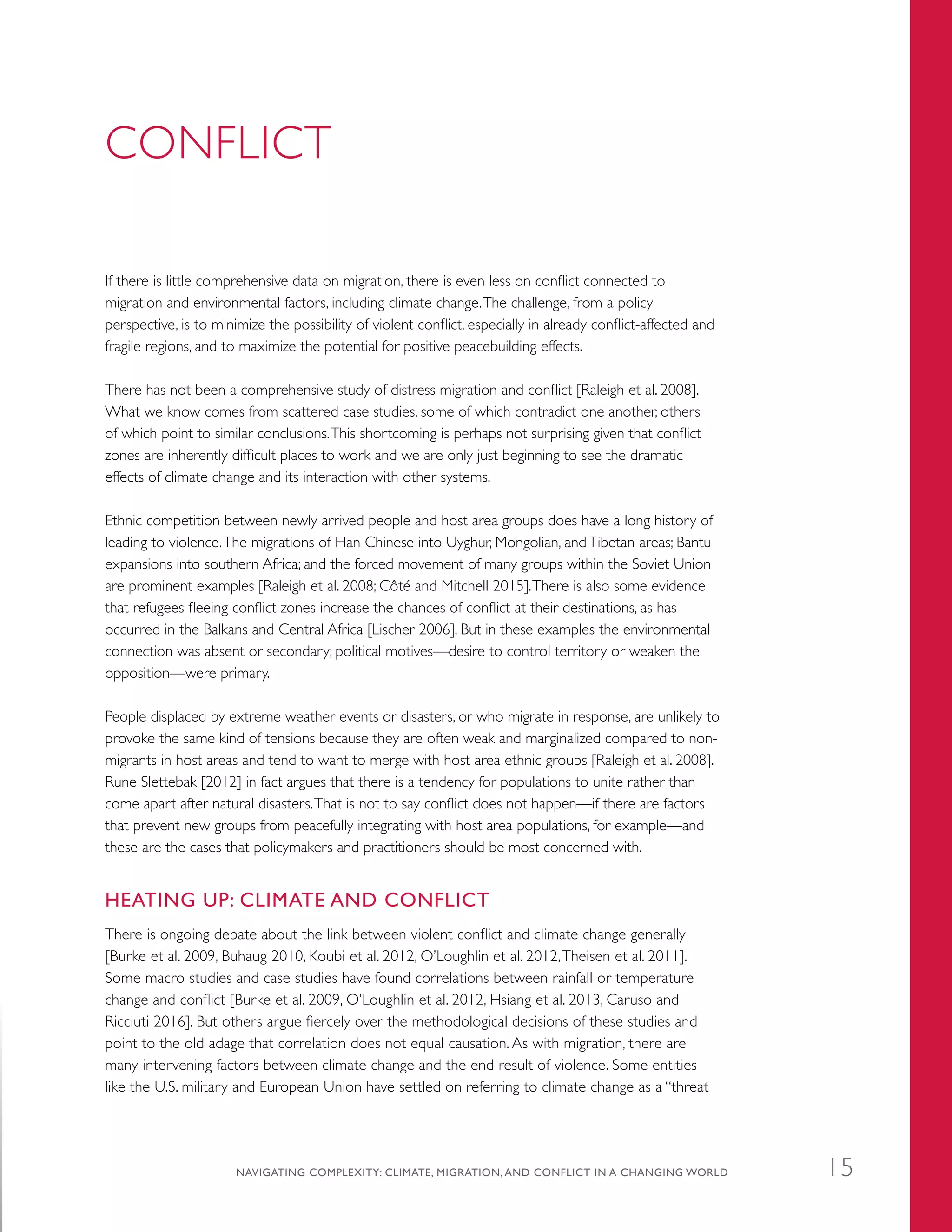 CONFLICT
If there is little comprehensive data on migration, there is even less on conflict connected to
migration and environmental factors, including climate change.The challenge, from a policy
perspective, is to minimize the possibility of violent conflict, especially in already conflict-affected and
fragile regions, and to maximize the potential for positive peacebuilding effects.
There has not been a comprehensive study of distress migration and conflict [Raleigh et al. 2008].
What we know comes from scattered case studies, some of which contradict one another, others
of which point to similar conclusions.This shortcoming is perhaps not surprising given that conflict
zones are inherently difficult places to work and we are only just beginning to see the dramatic
effects of climate change and its interaction with other systems.
Ethnic competition between newly arrived people and host area groups does have a long history of
leading to violence.The migrations of Han Chinese into Uyghur, Mongolian, andTibetan areas; Bantu
expansions into southern Africa; and the forced movement of many groups within the Soviet Union
are prominent examples [Raleigh et al. 2008; Côté and Mitchell 2015].There is also some evidence
that refugees fleeing conflict zones increase the chances of conflict at their destinations, as has
occurred in the Balkans and Central Africa [Lischer 2006]. But in these examples the environmental
connection was absent or secondary; political motives—desire to control territory or weaken the
opposition—were primary.
People displaced by extreme weather events or disasters, or who migrate in response, are unlikely to
provoke the same kind of tensions because they are often weak and marginalized compared to non-
migrants in host areas and tend to want to merge with host area ethnic groups [Raleigh et al. 2008].
Rune Slettebak [2012] in fact argues that there is a tendency for populations to unite rather than
come apart after natural disasters.That is not to say conflict does not happen—if there are factors
that prevent new groups from peacefully integrating with host area populations, for example—and
these are the cases that policymakers and practitioners should be most concerned with.
HEATING UP: CLIMATE AND CONFLICT
There is ongoing debate about the link between violent conflict and climate change generally
[Burke et al. 2009, Buhaug 2010, Koubi et al. 2012, O’Loughlin et al. 2012,Theisen et al. 2011].
Some macro studies and case studies have found correlations between rainfall or temperature
change and conflict [Burke et al. 2009, O’Loughlin et al. 2012, Hsiang et al. 2013, Caruso and
Ricciuti 2016]. But others argue fiercely over the methodological decisions of these studies and
point to the old adage that correlation does not equal causation. As with migration, there are
many intervening factors between climate change and the end result of violence. Some entities
like the U.S. military and European Union have settled on referring to climate change as a “threat
NAVIGATING COMPLEXITY: CLIMATE, MIGRATION, AND CONFLICT IN A CHANGING WORLD 15
 