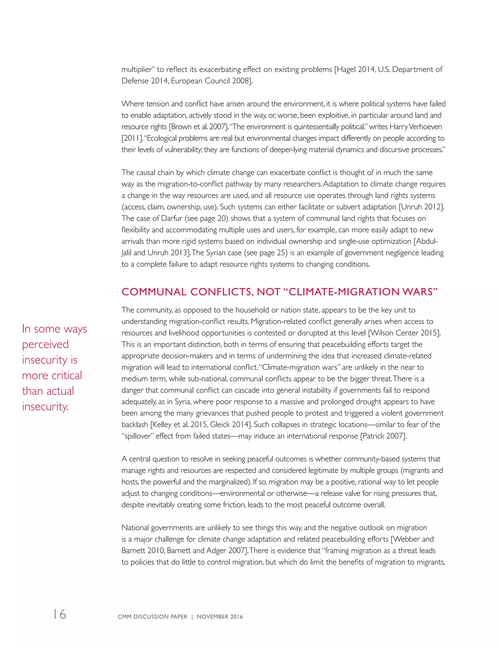 multiplier” to reflect its exacerbating effect on existing problems [Hagel 2014, U.S. Department of
Defense 2014, European Council 2008].
Where tension and conflict have arisen around the environment, it is where political systems have failed
to enable adaptation, actively stood in the way, or, worse, been exploitive, in particular around land and
resource rights [Brown et al. 2007].“The environment is quintessentially political,” writes HarryVerhoeven
[2011].“Ecological problems are real but environmental changes impact differently on people according to
their levels of vulnerability; they are functions of deeper-lying material dynamics and discursive processes.”
The causal chain by which climate change can exacerbate conflict is thought of in much the same
way as the migration-to-conflict pathway by many researchers.Adaptation to climate change requires
a change in the way resources are used, and all resource use operates through land rights systems
(access, claim, ownership, use). Such systems can either facilitate or subvert adaptation [Unruh 2012].
The case of Darfur (see page 20) shows that a system of communal land rights that focuses on
flexibility and accommodating multiple uses and users, for example, can more easily adapt to new
arrivals than more rigid systems based on individual ownership and single-use optimization [Abdul-
Jalil and Unruh 2013].The Syrian case (see page 25) is an example of government negligence leading
to a complete failure to adapt resource rights systems to changing conditions.
COMMUNAL CONFLICTS, NOT “CLIMATE-MIGRATION WARS”
The community, as opposed to the household or nation state, appears to be the key unit to
understanding migration-conflict results. Migration-related conflict generally arises when access to
resources and livelihood opportunities is contested or disrupted at this level [Wilson Center 2015].
This is an important distinction, both in terms of ensuring that peacebuilding efforts target the
appropriate decision-makers and in terms of undermining the idea that increased climate-related
migration will lead to international conflict.“Climate-migration wars” are unlikely in the near to
medium term, while sub-national, communal conflicts appear to be the bigger threat.There is a
danger that communal conflict can cascade into general instability if governments fail to respond
adequately, as in Syria, where poor response to a massive and prolonged drought appears to have
been among the many grievances that pushed people to protest and triggered a violent government
backlash [Kelley et al. 2015, Gleick 2014]. Such collapses in strategic locations—similar to fear of the
“spillover” effect from failed states—may induce an international response [Patrick 2007].
A central question to resolve in seeking peaceful outcomes is whether community-based systems that
manage rights and resources are respected and considered legitimate by multiple groups ­(migrants and
hosts, the powerful and the marginalized). If so, migration may be a positive, rational way to let people
adjust to changing conditions—environmental or otherwise—a release valve for rising pressures that,
despite inevitably creating some friction, leads to the most peaceful outcome overall.
National governments are unlikely to see things this way, and the negative outlook on migration
is a major challenge for climate change adaptation and related peacebuilding efforts [Webber and
Barnett 2010, Barnett and Adger 2007].There is evidence that “framing migration as a threat leads
to policies that do little to control migration, but which do limit the benefits of migration to migrants,
In some ways
perceived
insecurity is
more critical
than actual
insecurity.
CMM DISCUSSION PAPER | NOVEMBER 201616
 