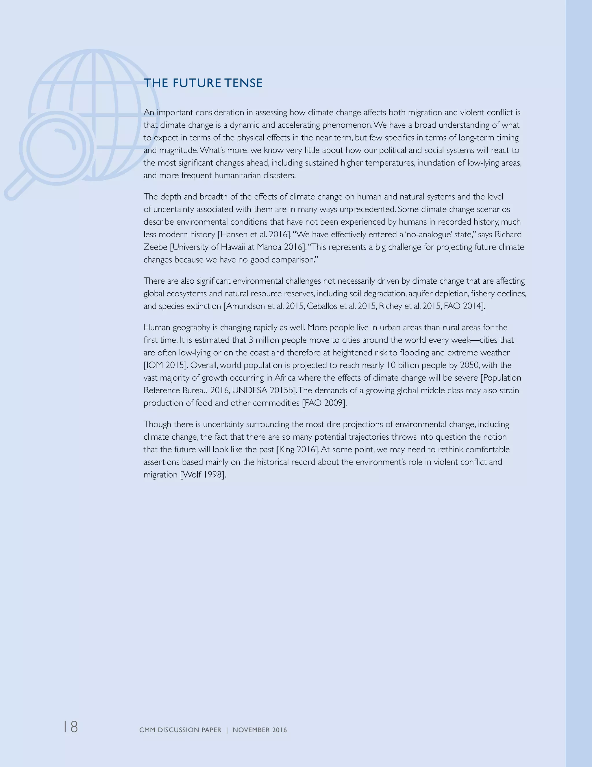 THE FUTURE TENSE
An important consideration in assessing how climate change affects both migration and violent conflict is
that climate change is a dynamic and accelerating phenomenon.We have a broad understanding of what
to expect in terms of the physical effects in the near term, but few specifics in terms of long-term timing
and magnitude.What’s more, we know very little about how our political and social systems will react to
the most significant changes ahead, including sustained higher temperatures, inundation of low-lying areas,
and more frequent humanitarian disasters.
The depth and breadth of the effects of climate change on human and natural systems and the level
of uncertainty associated with them are in many ways unprecedented. Some climate change scenarios
describe environmental conditions that have not been experienced by humans in recorded history, much
less modern history [Hansen et al. 2016].“We have effectively entered a ‘no-analogue’ state,” says Richard
Zeebe [University of Hawaii at Manoa 2016].“This represents a big challenge for projecting future climate
changes because we have no good comparison.”
There are also significant environmental challenges not necessarily driven by climate change that are affecting
global ecosystems and natural resource reserves, including soil degradation, aquifer depletion, fishery declines,
and species extinction [Amundson et al. 2015, Ceballos et al. 2015, Richey et al. 2015, FAO 2014].
Human geography is changing rapidly as well. More people live in urban areas than rural areas for the
first time. It is estimated that 3 million people move to cities around the world every week—cities that
are often low-lying or on the coast and therefore at heightened risk to flooding and extreme weather
[IOM 2015]. Overall, world population is projected to reach nearly 10 billion people by 2050, with the
vast majority of growth occurring in Africa where the effects of climate change will be severe [Population
Reference Bureau 2016, UNDESA 2015b].The demands of a growing global middle class may also strain
production of food and other commodities [FAO 2009].
Though there is uncertainty surrounding the most dire projections of environmental change, including
climate change, the fact that there are so many potential trajectories throws into question the notion
that the future will look like the past [King 2016].At some point, we may need to rethink comfortable
assertions based mainly on the historical record about the environment’s role in violent conflict and
migration [Wolf 1998].
CMM DISCUSSION PAPER | NOVEMBER 201618
 