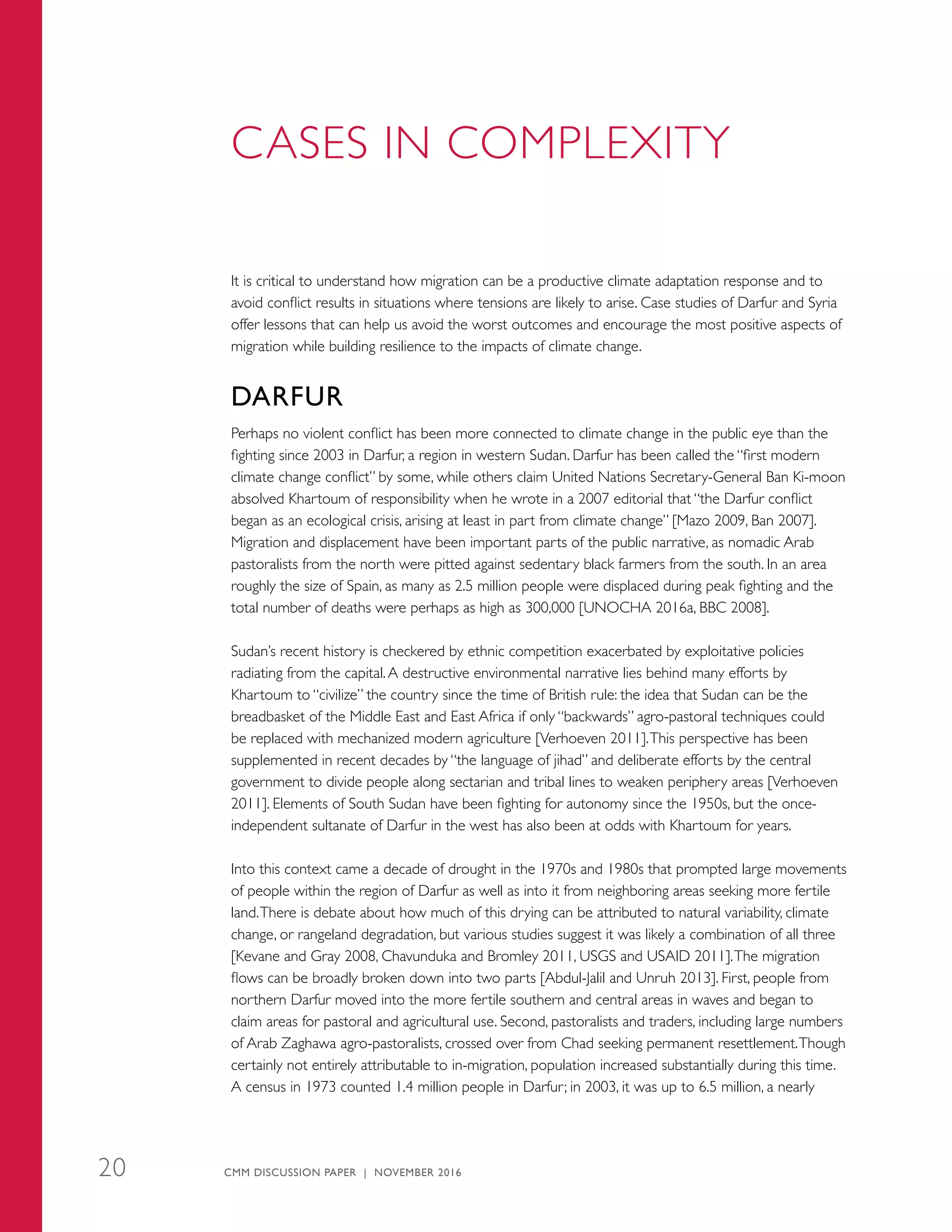 CASES IN COMPLEXITY
It is critical to understand how migration can be a productive climate adaptation response and to
avoid conflict results in situations where tensions are likely to arise. Case studies of Darfur and Syria
offer lessons that can help us avoid the worst outcomes and encourage the most positive aspects of
migration while building resilience to the impacts of climate change.
DARFUR
Perhaps no violent conflict has been more connected to climate change in the public eye than the
fighting since 2003 in Darfur, a region in western Sudan. Darfur has been called the “first modern
climate change conflict” by some, while others claim United Nations Secretary-General Ban Ki-moon
absolved Khartoum of responsibility when he wrote in a 2007 editorial that “the Darfur conflict
began as an ecological crisis, arising at least in part from climate change” [Mazo 2009, Ban 2007].
Migration and displacement have been important parts of the public narrative, as nomadic Arab
pastoralists from the north were pitted against sedentary black farmers from the south. In an area
roughly the size of Spain, as many as 2.5 million people were displaced during peak fighting and the
total number of deaths were perhaps as high as 300,000 [UNOCHA 2016a, BBC 2008].
Sudan’s recent history is checkered by ethnic competition exacerbated by exploitative policies
radiating from the capital.A destructive environmental narrative lies behind many efforts by
Khartoum to “civilize” the country since the time of British rule: the idea that Sudan can be the
breadbasket of the Middle East and East Africa if only “backwards” agro-pastoral techniques could
be replaced with mechanized modern agriculture [Verhoeven 2011].This perspective has been
supplemented in recent decades by “the language of jihad” and deliberate efforts by the central
government to divide people along sectarian and tribal lines to weaken periphery areas [Verhoeven
2011]. Elements of South Sudan have been fighting for autonomy since the 1950s, but the once-
independent sultanate of Darfur in the west has also been at odds with Khartoum for years.
Into this context came a decade of drought in the 1970s and 1980s that prompted large movements
of people within the region of Darfur as well as into it from neighboring areas seeking more fertile
land.There is debate about how much of this drying can be attributed to natural variability, climate
change, or rangeland degradation, but various studies suggest it was likely a combination of all three
[Kevane and Gray 2008, Chavunduka and Bromley 2011, USGS and USAID 2011].The migration
flows can be broadly broken down into two parts [Abdul-Jalil and Unruh 2013]. First, people from
northern Darfur moved into the more fertile southern and central areas in waves and began to
claim areas for pastoral and agricultural use. Second, pastoralists and traders, including large numbers
of Arab Zaghawa agro-pastoralists, crossed over from Chad seeking permanent resettlement.Though
certainly not entirely attributable to in-migration, population increased substantially during this time.
A census in 1973 counted 1.4 million people in Darfur; in 2003, it was up to 6.5 million, a nearly
CMM DISCUSSION PAPER | NOVEMBER 201620
 