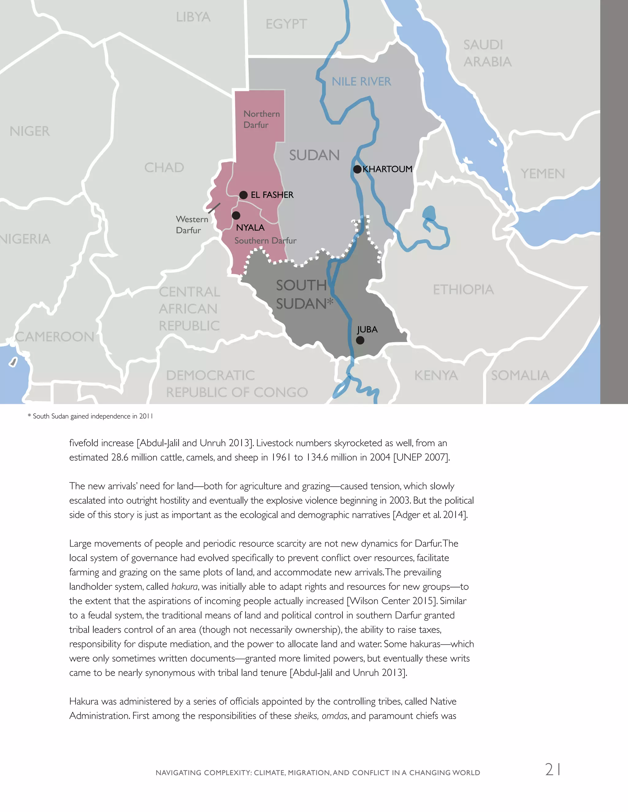 fivefold increase [Abdul-Jalil and Unruh 2013]. Livestock numbers skyrocketed as well, from an
estimated 28.6 million cattle, camels, and sheep in 1961 to 134.6 million in 2004 [UNEP 2007].
The new arrivals’ need for land—both for agriculture and grazing—caused tension, which slowly
escalated into outright hostility and eventually the explosive violence beginning in 2003. But the political
side of this story is just as important as the ecological and demographic narratives [Adger et al. 2014].
Large movements of people and periodic resource scarcity are not new dynamics for Darfur.The
local system of governance had evolved specifically to prevent conflict over resources, facilitate
farming and grazing on the same plots of land, and accommodate new arrivals.The prevailing
landholder system, called hakura, was initially able to adapt rights and resources for new groups—to
the extent that the aspirations of incoming people actually increased [Wilson Center 2015]. Similar
to a feudal system, the traditional means of land and political control in southern Darfur granted
tribal leaders control of an area (though not necessarily ownership), the ability to raise taxes,
responsibility for dispute mediation, and the power to allocate land and water. Some hakuras—which
were only sometimes written documents—granted more limited powers, but eventually these writs
came to be nearly synonymous with tribal land tenure [Abdul-Jalil and Unruh 2013].
Hakura was administered by a series of officials appointed by the controlling tribes, called Native
Administration. First among the responsibilities of these sheiks, omdas, and paramount chiefs was
NILE RIVER
CHAD
NIGER
NIGERIA
LIBYA
SUDAN
SOUTH
SUDAN*
EGYPT
SAUDI
ARABIA
YEMEN
SOMALIAKENYA
ETHIOPIA
DEMOCRATIC
REPUBLIC OF CONGO
CENTRAL
AFRICAN
REPUBLIC
CAMEROON
KHARTOUM
EL FASHER
Northern
Darfur
Southern Darfur
Western
Darfur NYALA
JUBA
* South Sudan gained independence in 2011
NAVIGATING COMPLEXITY: CLIMATE, MIGRATION, AND CONFLICT IN A CHANGING WORLD 21
 