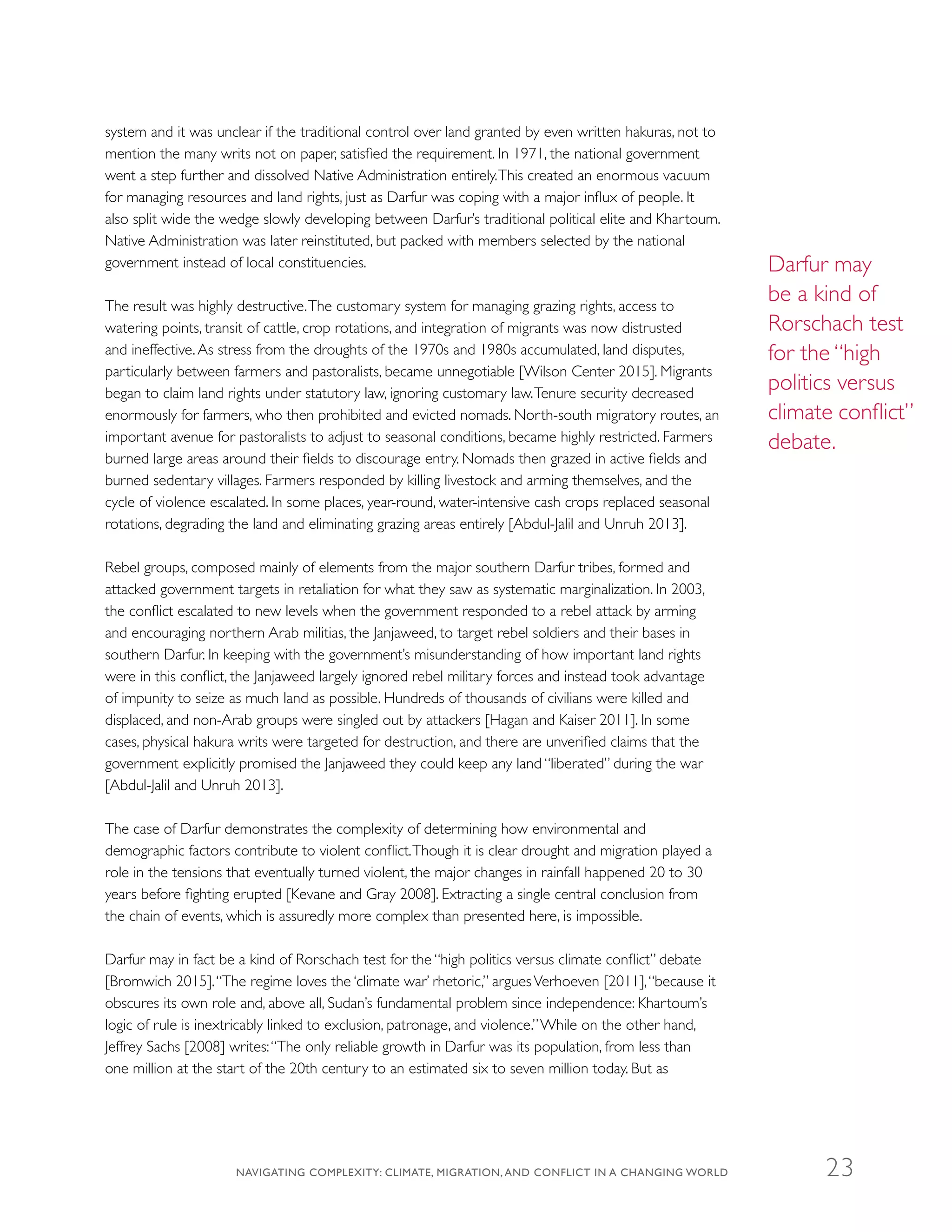 system and it was unclear if the traditional control over land granted by even written hakuras, not to
mention the many writs not on paper, satisfied the requirement. In 1971, the national government
went a step further and dissolved Native Administration entirely.This created an enormous vacuum
for managing resources and land rights, just as Darfur was coping with a major influx of people. It
also split wide the wedge slowly developing between Darfur’s traditional political elite and Khartoum.
Native Administration was later reinstituted, but packed with members selected by the national
government instead of local constituencies.
The result was highly destructive.The customary system for managing grazing rights, access to
watering points, transit of cattle, crop rotations, and integration of migrants was now distrusted
and ineffective.As stress from the droughts of the 1970s and 1980s accumulated, land disputes,
particularly between farmers and pastoralists, became unnegotiable [Wilson Center 2015]. Migrants
began to claim land rights under statutory law, ignoring customary law.Tenure security decreased
enormously for farmers, who then prohibited and evicted nomads. North-south migratory routes, an
important avenue for pastoralists to adjust to seasonal conditions, became highly restricted. Farmers
burned large areas around their fields to discourage entry. Nomads then grazed in active fields and
burned sedentary villages. Farmers responded by killing livestock and arming themselves, and the
cycle of violence escalated. In some places, year-round, water-intensive cash crops replaced seasonal
rotations, degrading the land and eliminating grazing areas entirely [Abdul-Jalil and Unruh 2013].
Rebel groups, composed mainly of elements from the major southern Darfur tribes, formed and
attacked government targets in retaliation for what they saw as systematic marginalization. In 2003,
the conflict escalated to new levels when the government responded to a rebel attack by arming
and encouraging northern Arab militias, the Janjaweed, to target rebel soldiers and their bases in
southern Darfur. In keeping with the government’s misunderstanding of how important land rights
were in this conflict, the Janjaweed largely ignored rebel military forces and instead took advantage
of impunity to seize as much land as possible. Hundreds of thousands of civilians were killed and
displaced, and non-Arab groups were singled out by attackers [Hagan and Kaiser 2011]. In some
cases, physical hakura writs were targeted for destruction, and there are unverified claims that the
government explicitly promised the Janjaweed they could keep any land “liberated” during the war
[Abdul-Jalil and Unruh 2013].
The case of Darfur demonstrates the complexity of determining how environmental and
demographic factors contribute to violent conflict.Though it is clear drought and migration played a
role in the tensions that eventually turned violent, the major changes in rainfall happened 20 to 30
years before fighting erupted [Kevane and Gray 2008]. Extracting a single central conclusion from
the chain of events, which is assuredly more complex than presented here, is impossible.
Darfur may in fact be a kind of Rorschach test for the “high politics versus climate conflict” debate
[Bromwich 2015].“The regime loves the ‘climate war’ rhetoric,” arguesVerhoeven [2011],“because it
obscures its own role and, above all, Sudan’s fundamental problem since independence: Khartoum’s
logic of rule is inextricably linked to exclusion, patronage, and violence.”While on the other hand,
Jeffrey Sachs [2008] writes:“The only reliable growth in Darfur was its population, from less than
one million at the start of the 20th century to an estimated six to seven million today. But as
Darfur may
be a kind of
Rorschach test
for the “high
politics versus
climate conflict”
debate.
NAVIGATING COMPLEXITY: CLIMATE, MIGRATION, AND CONFLICT IN A CHANGING WORLD 23
 