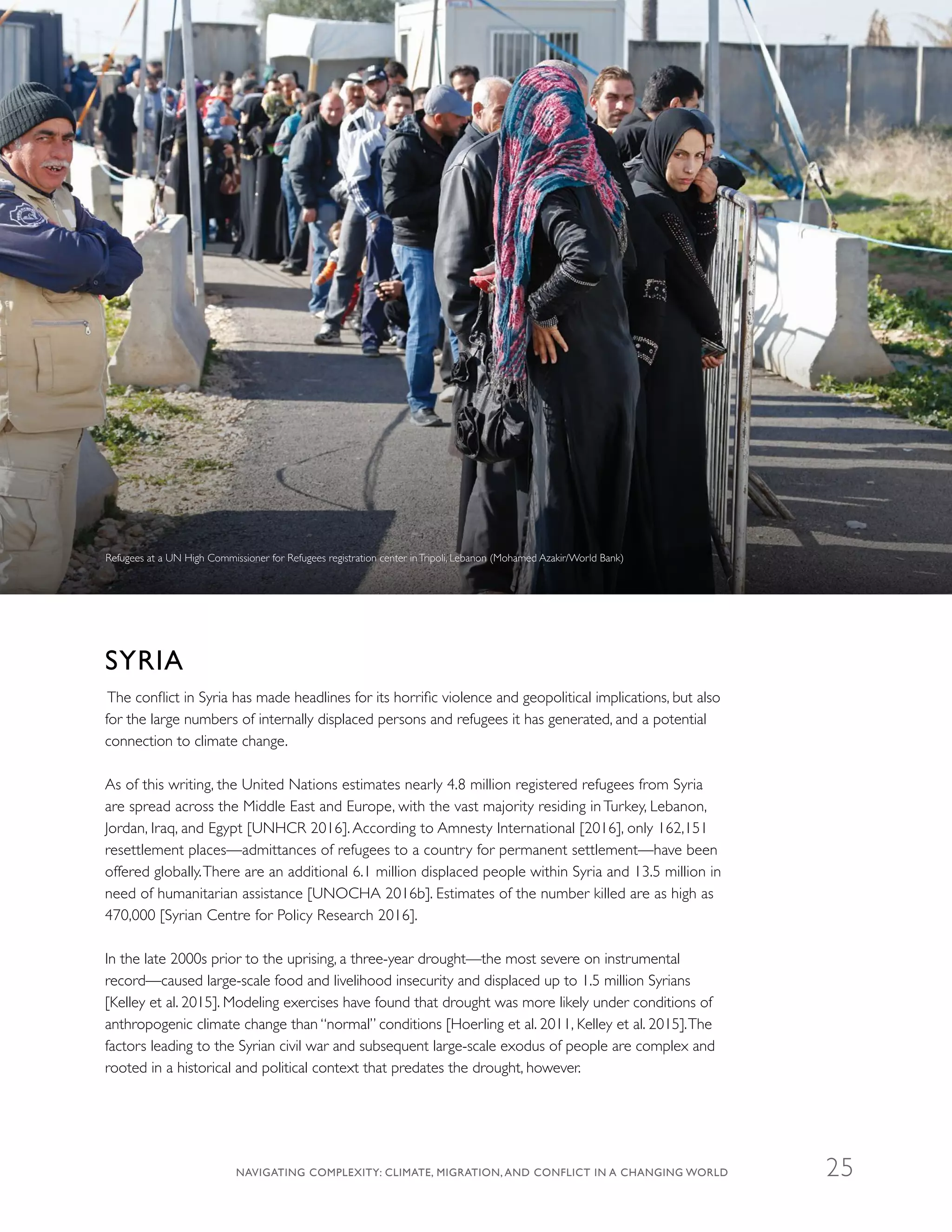SYRIA
The conflict in Syria has made headlines for its horrific violence and geopolitical implications, but also
for the large numbers of internally displaced persons and refugees it has generated, and a potential
connection to climate change.
As of this writing, the United Nations estimates nearly 4.8 million registered refugees from Syria
are spread across the Middle East and Europe, with the vast majority residing in Turkey, Lebanon,
Jordan, Iraq, and Egypt [UNHCR 2016]. According to Amnesty International [2016], only 162,151
resettlement places—admittances of refugees to a country for permanent settlement—have been
offered globally.There are an additional 6.1 million displaced people within Syria and 13.5 million in
need of humanitarian assistance [UNOCHA 2016b]. Estimates of the number killed are as high as
470,000 [Syrian Centre for Policy Research 2016].
In the late 2000s prior to the uprising, a three-year drought—the most severe on instrumental
record—caused large-scale food and livelihood insecurity and displaced up to 1.5 million Syrians
[Kelley et al. 2015]. Modeling exercises have found that drought was more likely under conditions of
anthropogenic climate change than “normal” conditions [Hoerling et al. 2011, Kelley et al. 2015].The
factors leading to the Syrian civil war and subsequent large-scale exodus of people are complex and
rooted in a historical and political context that predates the drought, however.
Refugees at a UN High Commissioner for Refugees registration center inTripoli, Lebanon (Mohamed Azakir/World Bank)
NAVIGATING COMPLEXITY: CLIMATE, MIGRATION, AND CONFLICT IN A CHANGING WORLD 25
 