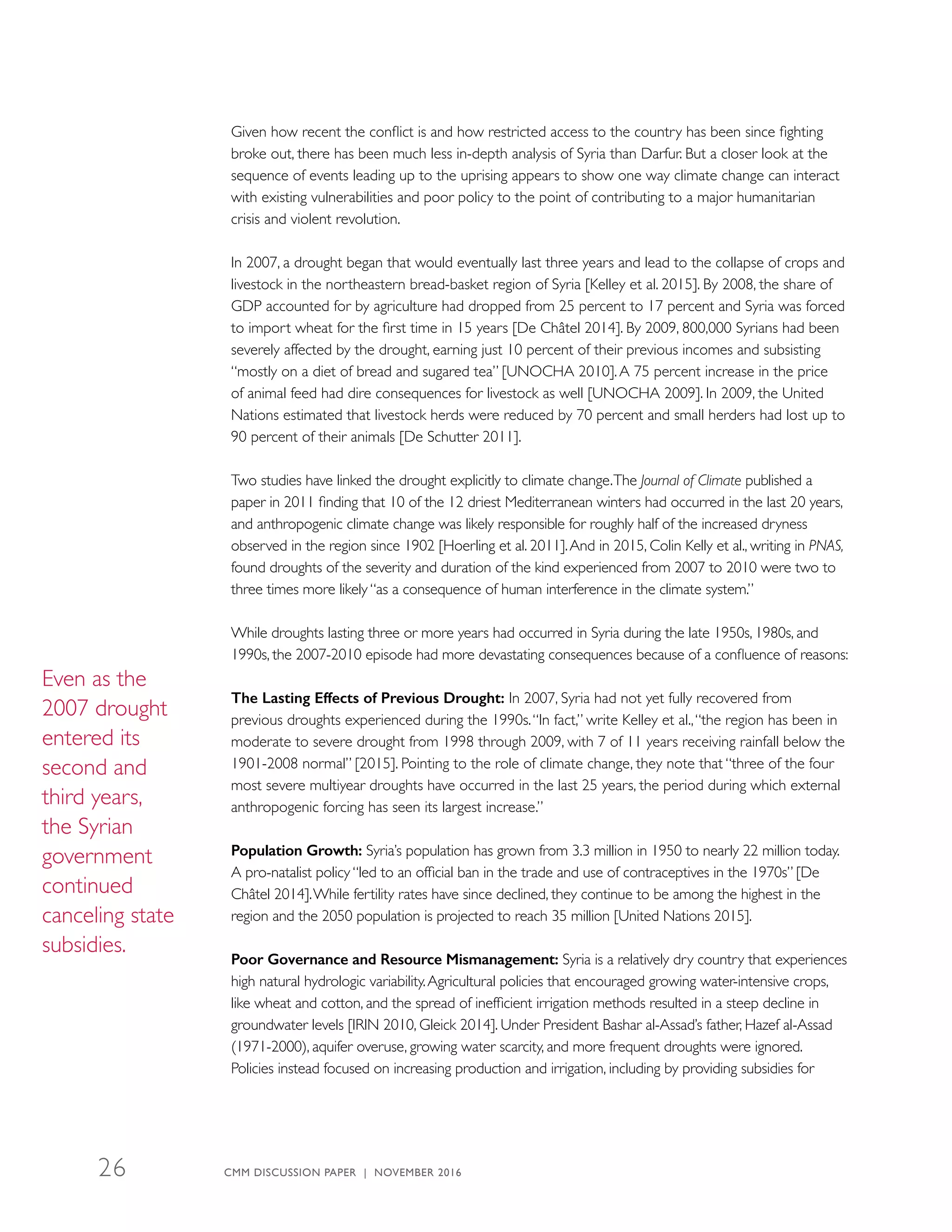 Given how recent the conflict is and how restricted access to the country has been since fighting
broke out, there has been much less in-depth analysis of Syria than Darfur. But a closer look at the
sequence of events leading up to the uprising appears to show one way climate change can interact
with existing vulnerabilities and poor policy to the point of contributing to a major humanitarian
crisis and violent revolution.
In 2007, a drought began that would eventually last three years and lead to the collapse of crops and
livestock in the northeastern bread-basket region of Syria [Kelley et al. 2015]. By 2008, the share of
GDP accounted for by agriculture had dropped from 25 percent to 17 percent and Syria was forced
to import wheat for the first time in 15 years [De Châtel 2014]. By 2009, 800,000 Syrians had been
severely affected by the drought, earning just 10 percent of their previous incomes and subsisting
“mostly on a diet of bread and sugared tea” [UNOCHA 2010].A 75 percent increase in the price
of animal feed had dire consequences for livestock as well [UNOCHA 2009]. In 2009, the United
Nations estimated that livestock herds were reduced by 70 percent and small herders had lost up to
90 percent of their animals [De Schutter 2011].
Two studies have linked the drought explicitly to climate change.The Journal of Climate published a
paper in 2011 finding that 10 of the 12 driest Mediterranean winters had occurred in the last 20 years,
and anthropogenic climate change was likely responsible for roughly half of the increased dryness
observed in the region since 1902 [Hoerling et al. 2011].And in 2015, Colin Kelly et al., writing in PNAS,
found droughts of the severity and duration of the kind experienced from 2007 to 2010 were two to
three times more likely “as a consequence of human interference in the climate system.”
While droughts lasting three or more years had occurred in Syria during the late 1950s, 1980s, and
1990s, the 2007-2010 episode had more devastating consequences because of a confluence of reasons:
The Lasting Effects of Previous Drought: In 2007, Syria had not yet fully recovered from
previous droughts experienced during the 1990s.“In fact,” write Kelley et al.,“the region has been in
moderate to severe drought from 1998 through 2009, with 7 of 11 years receiving rainfall below the
1901-2008 normal” [2015]. Pointing to the role of climate change, they note that “three of the four
most severe multiyear droughts have occurred in the last 25 years, the period during which external
anthropogenic forcing has seen its largest increase.”
Population Growth: Syria’s population has grown from 3.3 million in 1950 to nearly 22 million today.
A pro-natalist policy “led to an official ban in the trade and use of contraceptives in the 1970s” [De
Châtel 2014].While fertility rates have since declined, they continue to be among the highest in the
region and the 2050 population is projected to reach 35 million [United Nations 2015].
Poor Governance and Resource Mismanagement: Syria is a relatively dry country that experiences
high natural hydrologic variability.Agricultural policies that encouraged growing water-intensive crops,
like wheat and cotton, and the spread of inefficient irrigation methods resulted in a steep decline in
groundwater levels [IRIN 2010, Gleick 2014]. Under President Bashar al-Assad’s father, Hazef al-Assad
(1971-2000), aquifer overuse, growing water scarcity, and more frequent droughts were ignored.
Policies instead focused on increasing production and irrigation, including by providing subsidies for
Even as the
2007 drought
entered its
second and
third years,
the Syrian
government
continued
canceling state
subsidies.
CMM DISCUSSION PAPER | NOVEMBER 201626
 