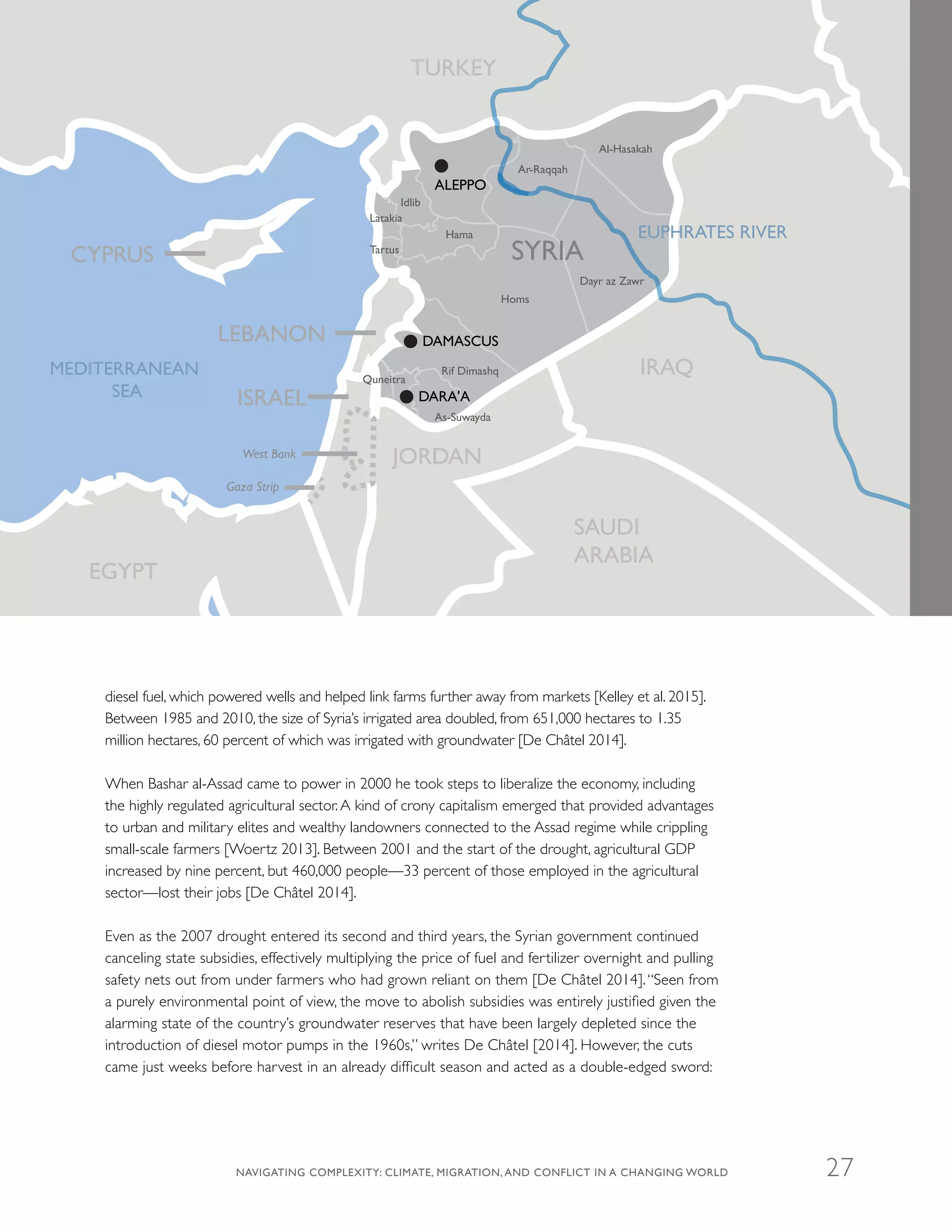 diesel fuel, which powered wells and helped link farms further away from markets [Kelley et al. 2015].
Between 1985 and 2010, the size of Syria’s irrigated area doubled, from 651,000 hectares to 1.35
million hectares, 60 percent of which was irrigated with groundwater [De Châtel 2014].
When Bashar al-Assad came to power in 2000 he took steps to liberalize the economy, including
the highly regulated agricultural sector.A kind of crony capitalism emerged that provided advantages
to urban and military elites and wealthy landowners connected to the Assad regime while crippling
small-scale farmers [Woertz 2013]. Between 2001 and the start of the drought, agricultural GDP
increased by nine percent, but 460,000 people—33 percent of those employed in the agricultural
sector—lost their jobs [De Châtel 2014].
Even as the 2007 drought entered its second and third years, the Syrian government continued
canceling state subsidies, effectively multiplying the price of fuel and fertilizer overnight and pulling
safety nets out from under farmers who had grown reliant on them [De Châtel 2014].“Seen from
a purely environmental point of view, the move to abolish subsidies was entirely justified given the
alarming state of the country’s groundwater reserves that have been largely depleted since the
introduction of diesel motor pumps in the 1960s,” writes De Châtel [2014]. However, the cuts
came just weeks before harvest in an already difficult season and acted as a double-edged sword:
Idlib
Hama
Homs
Ar-Raqqah
Al-Hasakah
Dayr az Zawr
Latakia
Tartus
Rif Dimashq
As-Suwayda
Quneitra
SYRIA
LEBANON
MEDITERRANEAN
SEA
CYPRUS
ISRAEL
West Bank
Gaza Strip
IRAQ
SAUDI
ARABIA
JORDAN
EGYPT
TURKEY
EUPHRATES RIVER
DAMASCUS
ALEPPO
DARA'A
NAVIGATING COMPLEXITY: CLIMATE, MIGRATION, AND CONFLICT IN A CHANGING WORLD 27
 
