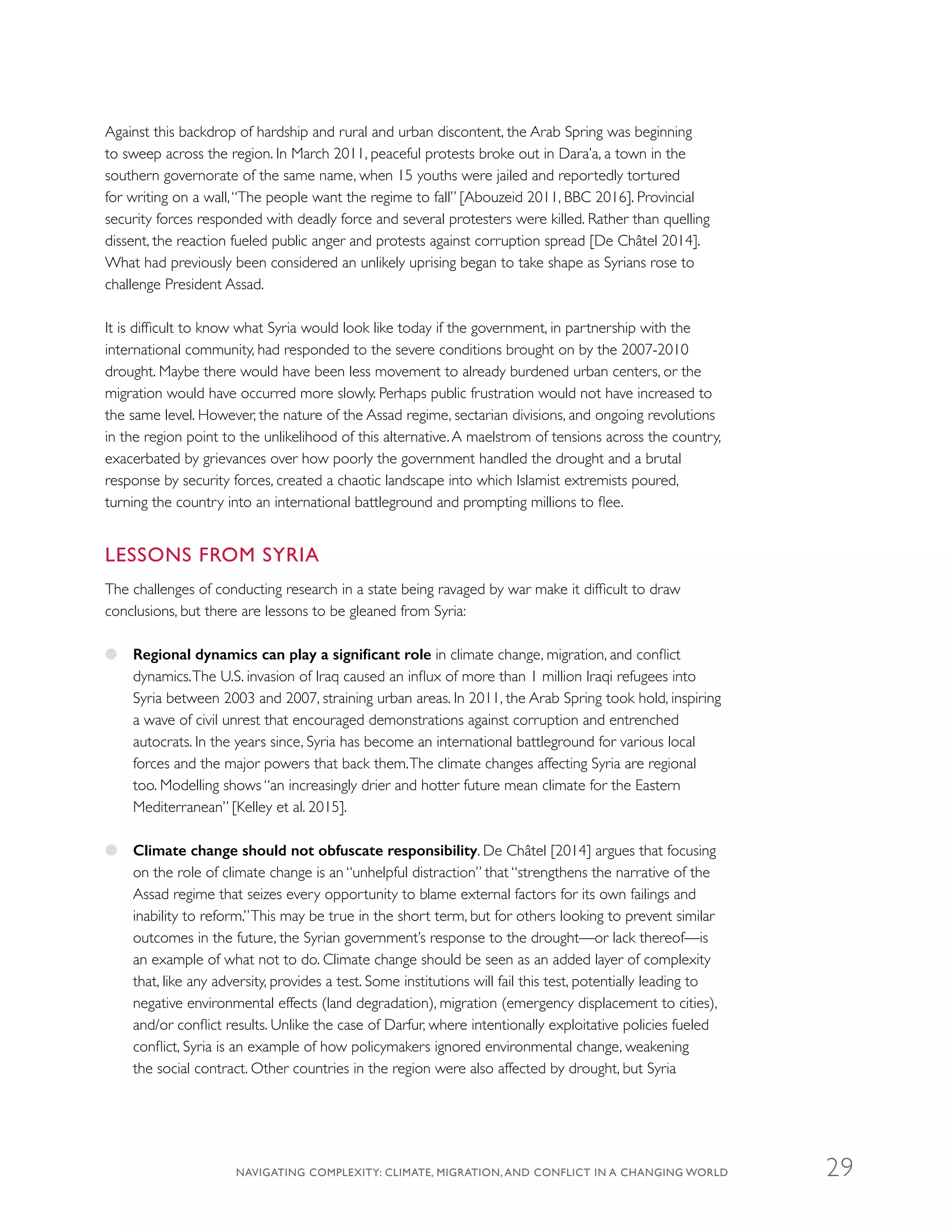 Against this backdrop of hardship and rural and urban discontent, the Arab Spring was beginning
to sweep across the region. In March 2011, peaceful protests broke out in Dara’a, a town in the
southern governorate of the same name, when 15 youths were jailed and reportedly tortured
for writing on a wall,“The people want the regime to fall” [Abouzeid 2011, BBC 2016]. Provincial
security forces responded with deadly force and several protesters were killed. Rather than quelling
dissent, the reaction fueled public anger and protests against corruption spread [De Châtel 2014].
What had previously been considered an unlikely uprising began to take shape as Syrians rose to
challenge President Assad.
It is difficult to know what Syria would look like today if the government, in partnership with the
international community, had responded to the severe conditions brought on by the 2007-2010
drought. Maybe there would have been less movement to already burdened urban centers, or the
migration would have occurred more slowly. Perhaps public frustration would not have increased to
the same level. However, the nature of the Assad regime, sectarian divisions, and ongoing revolutions
in the region point to the unlikelihood of this alternative.A maelstrom of tensions across the country,
exacerbated by grievances over how poorly the government handled the drought and a brutal
response by security forces, created a chaotic landscape into which Islamist extremists poured,
turning the country into an international battleground and prompting millions to flee.
LESSONS FROM SYRIA
The challenges of conducting research in a state being ravaged by war make it difficult to draw
conclusions, but there are lessons to be gleaned from Syria:
●● Regional dynamics can play a significant role in climate change, migration, and conflict
dynamics.The U.S. invasion of Iraq caused an influx of more than 1 million Iraqi refugees into
Syria between 2003 and 2007, straining urban areas. In 2011, the Arab Spring took hold, inspiring
a wave of civil unrest that encouraged demonstrations against corruption and entrenched
autocrats. In the years since, Syria has become an international battleground for various local
forces and the major powers that back them.The climate changes affecting Syria are regional
too. Modelling shows “an increasingly drier and hotter future mean climate for the Eastern
Mediterranean” [Kelley et al. 2015].
●● Climate change should not obfuscate responsibility. De Châtel [2014] argues that focusing
on the role of climate change is an “unhelpful distraction” that “strengthens the narrative of the
Assad regime that seizes every opportunity to blame external factors for its own failings and
inability to reform.”This may be true in the short term, but for others looking to prevent similar
outcomes in the future, the Syrian government’s response to the drought—or lack thereof—is
an example of what not to do. Climate change should be seen as an added layer of complexity
that, like any adversity, provides a test. Some institutions will fail this test, potentially leading to
negative environmental effects (land degradation), migration (emergency displacement to cities),
and/or conflict results. Unlike the case of Darfur, where intentionally exploitative policies fueled
conflict, Syria is an example of how policymakers ignored environmental change, weakening
the social contract. Other countries in the region were also affected by drought, but Syria
NAVIGATING COMPLEXITY: CLIMATE, MIGRATION, AND CONFLICT IN A CHANGING WORLD 29
 