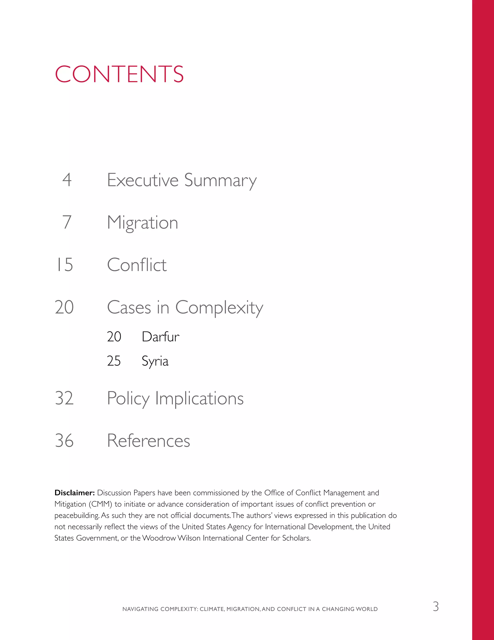CONTENTS
	4	 Executive Summary
	7	 Migration
	15	 Conflict
20	 Cases in Complexity
20	 Darfur
25	 Syria
	32	 Policy Implications
	36	 References
Disclaimer: Discussion Papers have been commissioned by the Office of Conflict Management and
Mitigation (CMM) to initiate or advance consideration of important issues of conflict prevention or
peacebuilding. As such they are not official documents.The authors’ views expressed in this publication do
not necessarily reflect the views of the United States Agency for International Development, the United
States Government, or the Woodrow Wilson International Center for Scholars.
NAVIGATING COMPLEXITY: CLIMATE, MIGRATION, AND CONFLICT IN A CHANGING WORLD 3
 