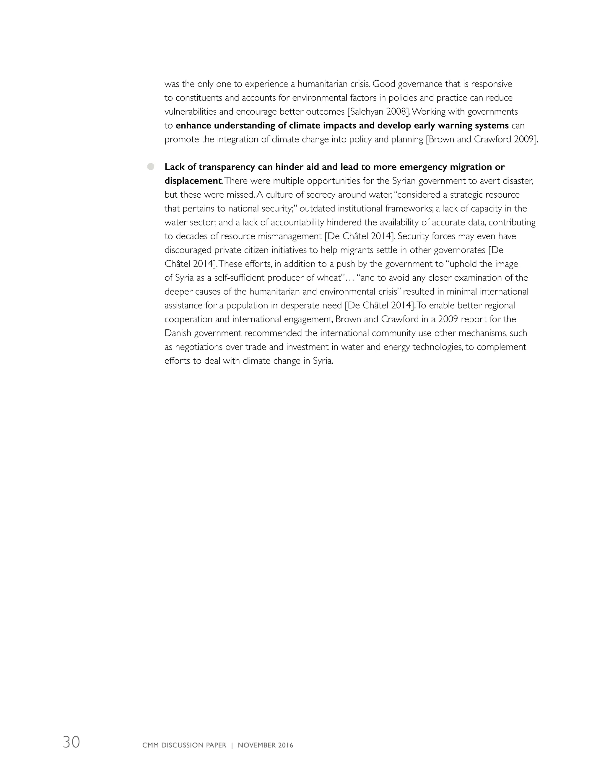 was the only one to experience a humanitarian crisis. Good governance that is responsive
to constituents and accounts for environmental factors in policies and practice can reduce
vulnerabilities and encourage better outcomes [Salehyan 2008].Working with governments
to enhance understanding of climate impacts and develop early warning systems can
promote the integration of climate change into policy and planning [Brown and Crawford 2009].
●● Lack of transparency can hinder aid and lead to more emergency migration or
­displacement.There were multiple opportunities for the Syrian government to avert disaster,
but these were missed.A culture of secrecy around water,“considered a strategic resource
that pertains to national security;” outdated institutional frameworks; a lack of capacity in the
water sector; and a lack of accountability hindered the availability of accurate data, contributing
to decades of resource mismanagement [De Châtel 2014]. Security forces may even have
discouraged private citizen initiatives to help migrants settle in other governorates [De
Châtel 2014].These efforts, in addition to a push by the government to “uphold the image
of Syria as a self-sufficient producer of wheat”… “and to avoid any closer examination of the
deeper causes of the humanitarian and environmental crisis” resulted in minimal international
assistance for a population in desperate need [De Châtel 2014].To enable better regional
cooperation and international engagement, Brown and Crawford in a 2009 report for the
Danish government recommended the international community use other mechanisms, such
as negotiations over trade and investment in water and energy technologies, to complement
efforts to deal with climate change in Syria.
CMM DISCUSSION PAPER | NOVEMBER 201630
 