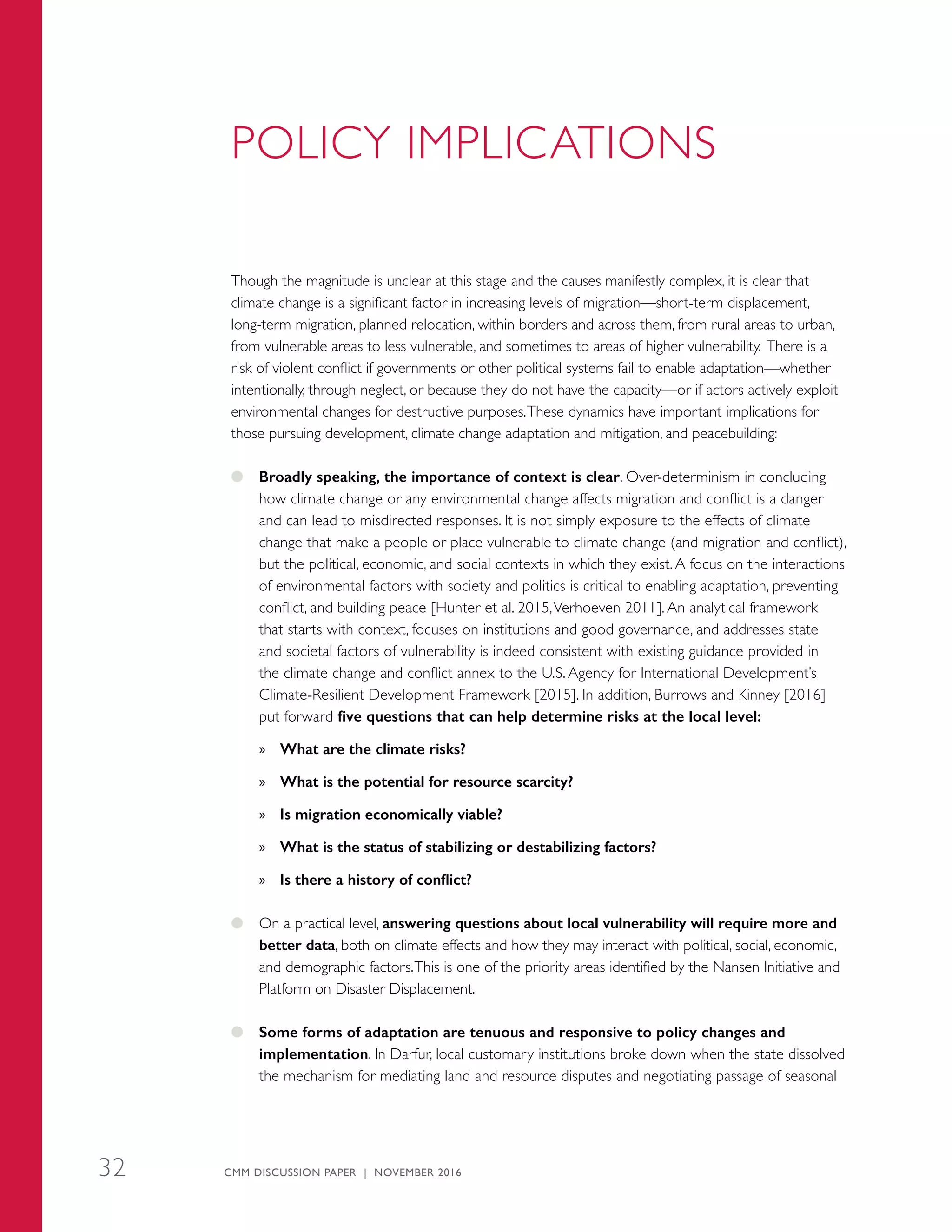 POLICY IMPLICATIONS
Though the magnitude is unclear at this stage and the causes manifestly complex, it is clear that
climate change is a significant factor in increasing levels of migration—short-term displacement,
long-term migration, planned relocation, within borders and across them, from rural areas to urban,
from vulnerable areas to less vulnerable, and sometimes to areas of higher vulnerability. There is a
risk of violent conflict if governments or other political systems fail to enable adaptation—whether
intentionally, through neglect, or because they do not have the capacity—or if actors actively exploit
environmental changes for destructive purposes.These dynamics have important implications for
those pursuing development, climate change adaptation and mitigation, and peacebuilding:
●● Broadly speaking, the importance of context is clear. Over-determinism in concluding
how climate change or any environmental change affects migration and conflict is a danger
and can lead to misdirected responses. It is not simply exposure to the effects of climate
change that make a people or place vulnerable to climate change (and migration and conflict),
but the political, economic, and social contexts in which they exist. A focus on the interactions
of environmental factors with society and politics is critical to enabling adaptation, preventing
conflict, and building peace [Hunter et al. 2015,Verhoeven 2011]. An analytical framework
that starts with context, focuses on institutions and good governance, and addresses state
and societal factors of vulnerability is indeed consistent with existing guidance provided in
the climate change and conflict annex to the U.S. Agency for International Development’s
Climate-Resilient Development Framework [2015]. In addition, Burrows and Kinney [2016]
put forward five questions that can help determine risks at the local level:
»» What are the climate risks?
»» What is the potential for resource scarcity?
»» Is migration economically viable?
»» What is the status of stabilizing or destabilizing factors?
»» Is there a history of conflict?
●● On a practical level, answering questions about local vulnerability will require more and
better data, both on climate effects and how they may interact with political, social, economic,
and demographic factors.This is one of the priority areas identified by the Nansen Initiative and
Platform on Disaster Displacement.
●● Some forms of adaptation are tenuous and responsive to policy changes and
implementation. In Darfur, local customary institutions broke down when the state dissolved
the mechanism for mediating land and resource disputes and negotiating passage of seasonal
CMM DISCUSSION PAPER | NOVEMBER 201632
 