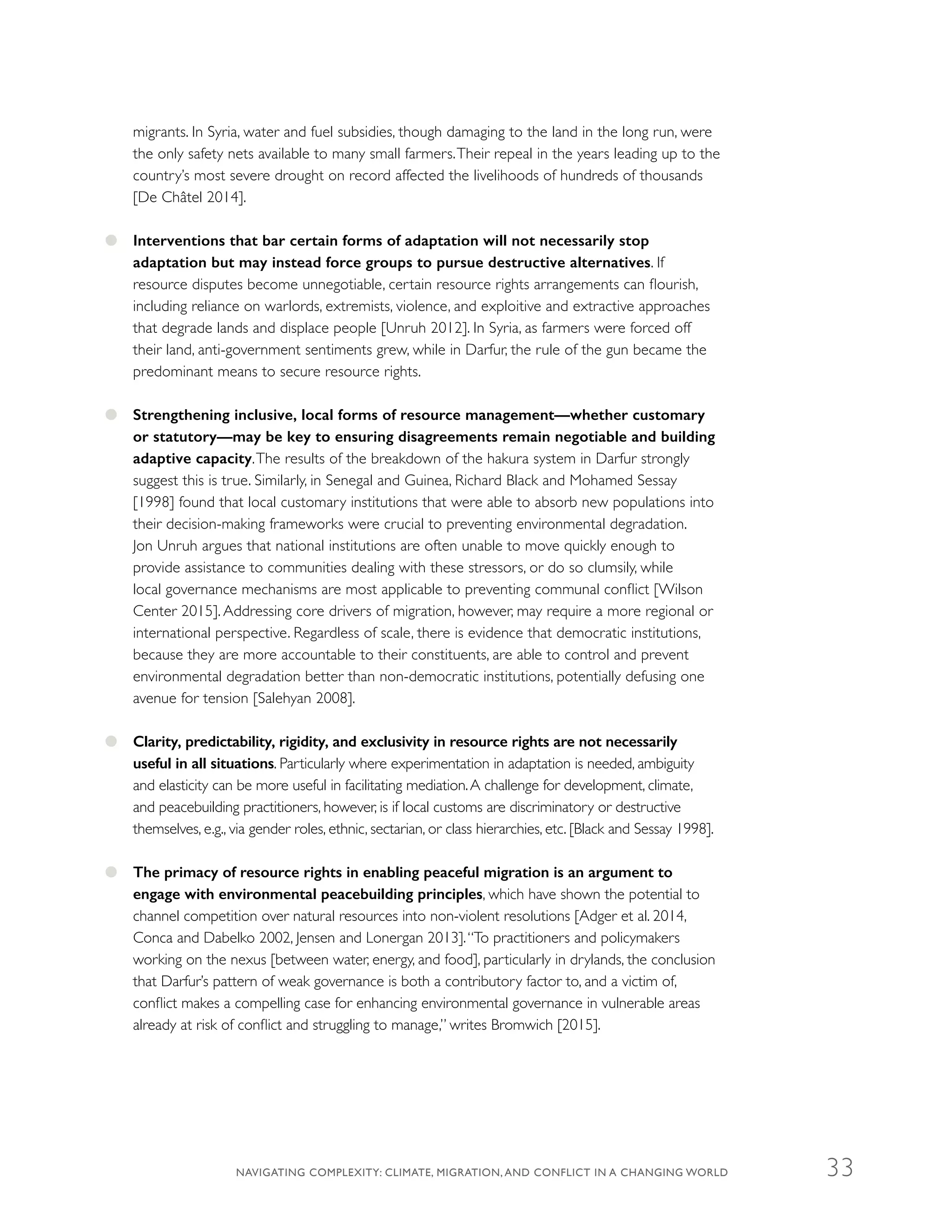 migrants. In Syria, water and fuel subsidies, though damaging to the land in the long run, were
the only safety nets available to many small farmers.Their repeal in the years leading up to the
country’s most severe drought on record affected the livelihoods of hundreds of thousands
[De Châtel 2014].
●● Interventions that bar certain forms of adaptation will not necessarily stop
adaptation but may instead force groups to pursue destructive alternatives. If
resource disputes become unnegotiable, certain resource rights arrangements can flourish,
including reliance on warlords, extremists, violence, and exploitive and extractive approaches
that degrade lands and displace people [Unruh 2012]. In Syria, as farmers were forced off
their land, anti-government sentiments grew, while in Darfur, the rule of the gun became the
predominant means to secure resource rights.
●● Strengthening inclusive, local forms of resource management—whether customary
or statutory—may be key to ensuring disagreements remain negotiable and building
adaptive capacity.The results of the breakdown of the hakura system in Darfur strongly
suggest this is true. Similarly, in Senegal and Guinea, Richard Black and Mohamed Sessay
[1998] found that local customary institutions that were able to absorb new populations into
their decision-making frameworks were crucial to preventing environmental degradation.
Jon Unruh argues that national institutions are often unable to move quickly enough to
provide assistance to communities dealing with these stressors, or do so clumsily, while
local governance mechanisms are most applicable to preventing communal conflict [Wilson
Center 2015]. Addressing core drivers of migration, however, may require a more regional or
international perspective. Regardless of scale, there is evidence that democratic institutions,
because they are more accountable to their constituents, are able to control and prevent
environmental degradation better than non-democratic institutions, potentially defusing one
avenue for tension [Salehyan 2008].
●● Clarity, predictability, rigidity, and exclusivity in resource rights are not necessarily
useful in all situations. Particularly where experimentation in adaptation is needed, ambiguity
and elasticity can be more useful in facilitating mediation.A challenge for development, climate,
and peacebuilding practitioners, however, is if local customs are discriminatory or destructive
themselves, e.g., via gender roles, ethnic, sectarian, or class hierarchies, etc. [Black and Sessay 1998].
●● The primacy of resource rights in enabling peaceful migration is an argument to
engage with environmental peacebuilding principles, which have shown the potential to
channel competition over natural resources into non-violent resolutions [Adger et al. 2014,
Conca and Dabelko 2002, Jensen and Lonergan 2013].“To practitioners and policymakers
working on the nexus [between water, energy, and food], particularly in drylands, the conclusion
that Darfur’s pattern of weak governance is both a contributory factor to, and a victim of,
conflict makes a compelling case for enhancing environmental governance in vulnerable areas
already at risk of conflict and struggling to manage,” writes Bromwich [2015].
NAVIGATING COMPLEXITY: CLIMATE, MIGRATION, AND CONFLICT IN A CHANGING WORLD 33
 