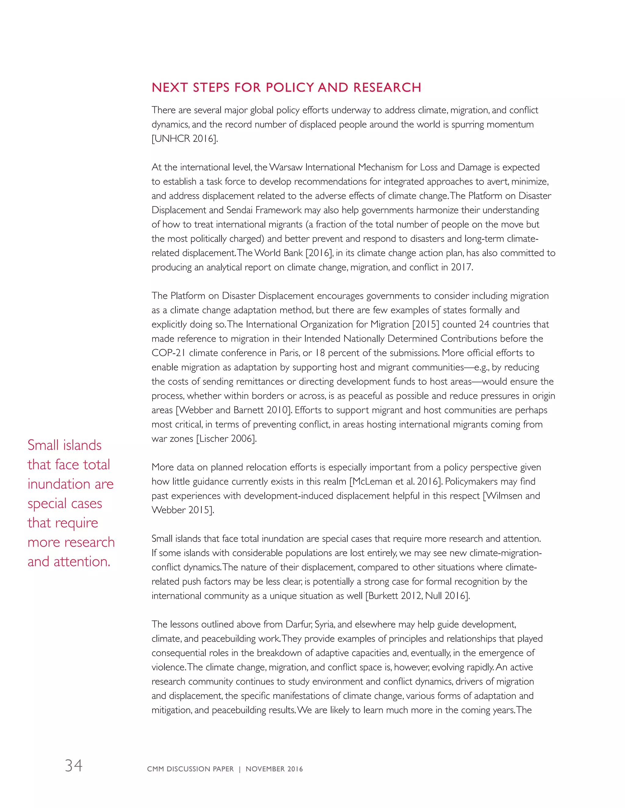 NEXT STEPS FOR POLICY AND RESEARCH
There are several major global policy efforts underway to address climate, migration, and conflict
dynamics, and the record number of displaced people around the world is spurring momentum
[UNHCR 2016].
At the international level, the Warsaw International Mechanism for Loss and Damage is expected
to establish a task force to develop recommendations for integrated approaches to avert, minimize,
and address displacement related to the adverse effects of climate change.The Platform on Disaster
Displacement and Sendai Framework may also help governments harmonize their understanding
of how to treat international migrants (a fraction of the total number of people on the move but
the most politically charged) and better prevent and respond to disasters and long-term climate-
related displacement.The World Bank [2016], in its climate change action plan, has also committed to
producing an analytical report on climate change, migration, and conflict in 2017.
The Platform on Disaster Displacement encourages governments to consider including migration
as a climate change adaptation method, but there are few examples of states formally and
explicitly doing so.The International Organization for Migration [2015] counted 24 countries that
made reference to migration in their Intended Nationally Determined Contributions before the
COP-21 climate conference in Paris, or 18 percent of the submissions. More official efforts to
enable migration as adaptation by supporting host and migrant communities—e.g., by reducing
the costs of sending remittances or directing development funds to host areas—would ensure the
process, whether within borders or across, is as peaceful as possible and reduce pressures in origin
areas [Webber and Barnett 2010]. Efforts to support migrant and host communities are perhaps
most critical, in terms of preventing conflict, in areas hosting international migrants coming from
war zones [Lischer 2006].
More data on planned relocation efforts is especially important from a policy perspective given
how little guidance currently exists in this realm [McLeman et al. 2016]. Policymakers may find
past experiences with development-induced displacement helpful in this respect [Wilmsen and
Webber 2015].
Small islands that face total inundation are special cases that require more research and attention.
If some islands with considerable populations are lost entirely, we may see new climate-migration-
conflict dynamics.The nature of their displacement, compared to other situations where climate-
related push factors may be less clear, is potentially a strong case for formal recognition by the
international community as a unique situation as well [Burkett 2012, Null 2016].
The lessons outlined above from Darfur, Syria, and elsewhere may help guide development,
climate, and peacebuilding work.They provide examples of principles and relationships that played
consequential roles in the breakdown of adaptive capacities and, eventually, in the emergence of
violence.The climate change, migration, and conflict space is, however, evolving rapidly.An active
research community continues to study environment and conflict dynamics, drivers of migration
and displacement, the specific manifestations of climate change, various forms of adaptation and
mitigation, and peacebuilding results.We are likely to learn much more in the coming years.The
Small islands
that face total
inundation are
special cases
that require
more research
and attention.
CMM DISCUSSION PAPER | NOVEMBER 201634
 