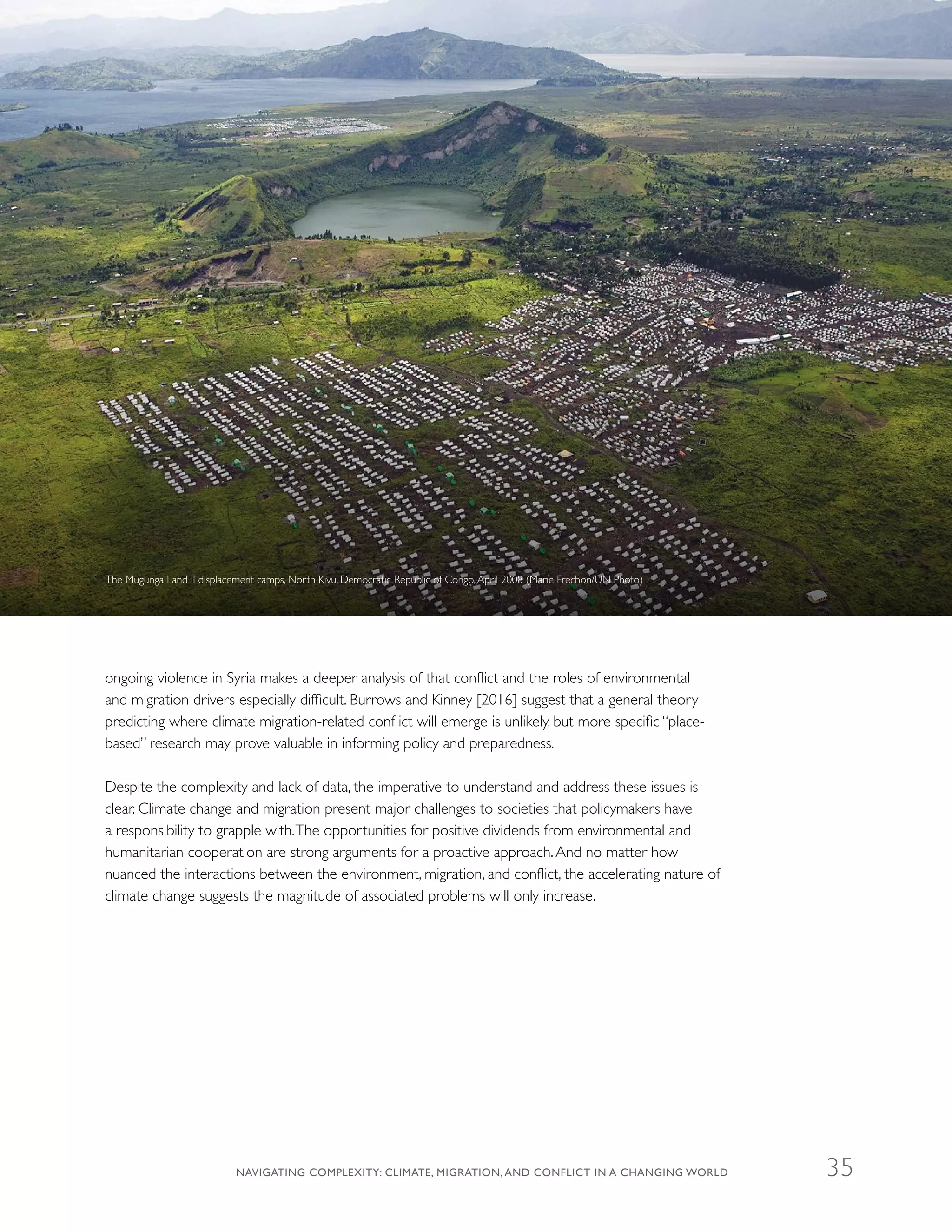ongoing violence in Syria makes a deeper analysis of that conflict and the roles of environmental
and migration drivers especially difficult. Burrows and Kinney [2016] suggest that a general theory
predicting where climate migration-related conflict will emerge is unlikely, but more specific “place-
based” research may prove valuable in informing policy and preparedness.
Despite the complexity and lack of data, the imperative to understand and address these issues is
clear. Climate change and migration present major challenges to societies that policymakers have
a responsibility to grapple with.The opportunities for positive dividends from environmental and
humanitarian cooperation are strong arguments for a proactive approach.And no matter how
nuanced the interactions between the environment, migration, and conflict, the accelerating nature of
climate change suggests the magnitude of associated problems will only increase.
The Mugunga I and II displacement camps, North Kivu, Democratic Republic of Congo,April 2008 (Marie Frechon/UN Photo)
NAVIGATING COMPLEXITY: CLIMATE, MIGRATION, AND CONFLICT IN A CHANGING WORLD 35
 