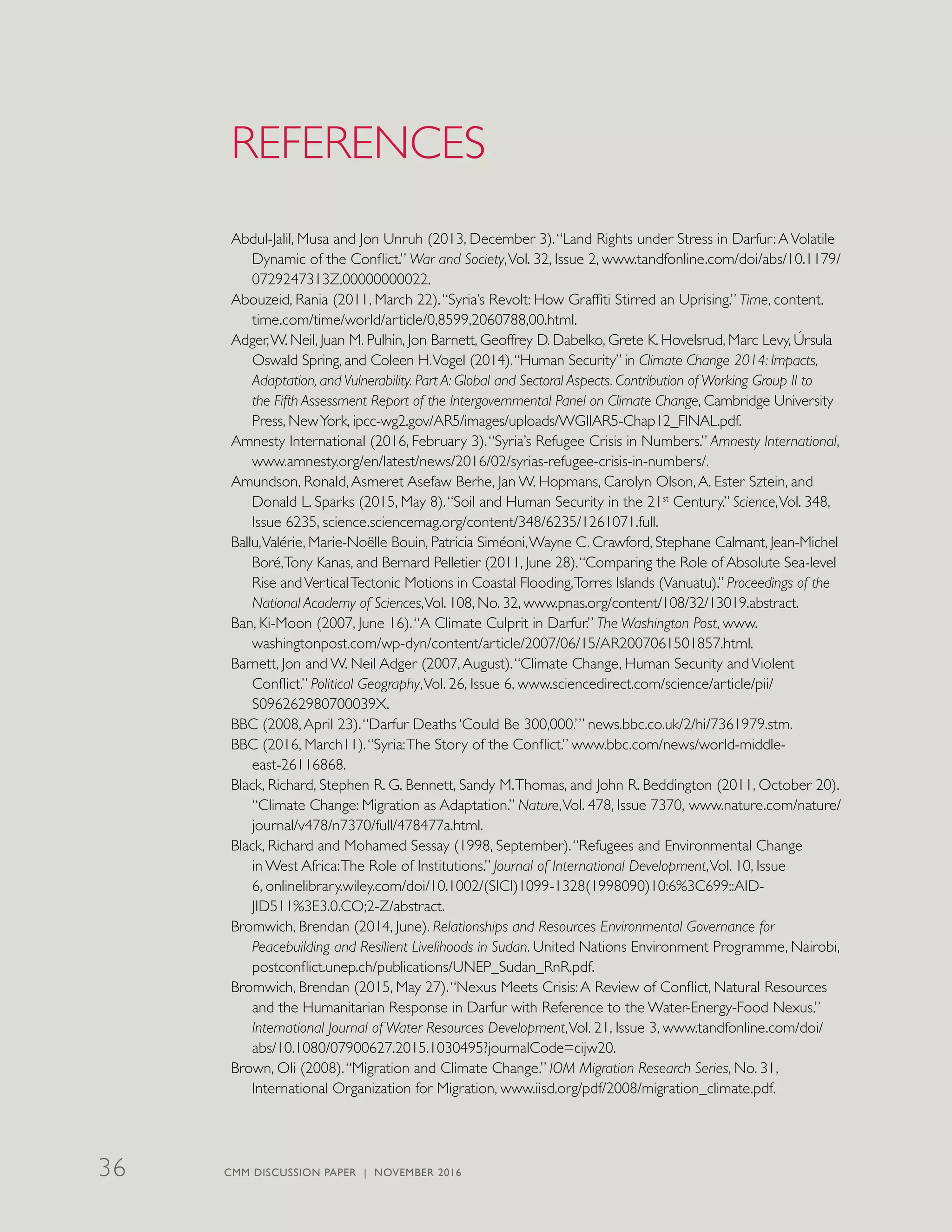 REFERENCES
Abdul-Jalil, Musa and Jon Unruh (2013, December 3).“Land Rights under Stress in Darfur:AVolatile
Dynamic of the Conflict.” War and Society,Vol. 32, Issue 2, www.tandfonline.com/doi/abs/10.1179/
0729247313Z.00000000022.
Abouzeid, Rania (2011, March 22).“Syria’s Revolt: How Graffiti Stirred an Uprising.” Time, content.
time.com/time/world/article/0,8599,2060788,00.html.
Adger,W. Neil, Juan M. Pulhin, Jon Barnett, Geoffrey D. Dabelko, Grete K. Hovelsrud, Marc Levy, Úrsula
Oswald Spring, and Coleen H.Vogel (2014).“Human Security” in Climate Change 2014: Impacts,
Adaptation, and Vulnerability. Part A: Global and Sectoral Aspects. Contribution of Working Group II to
the Fifth Assessment Report of the Intergovernmental Panel on Climate Change, Cambridge University
Press, NewYork, ipcc-wg2.gov/AR5/images/uploads/WGIIAR5-Chap12_FINAL.pdf.
Amnesty International (2016, February 3).“Syria’s Refugee Crisis in Numbers.” Amnesty International,
www.amnesty.org/en/latest/news/2016/02/syrias-refugee-crisis-in-numbers/.
Amundson, Ronald,Asmeret Asefaw Berhe, Jan W. Hopmans, Carolyn Olson,A. Ester Sztein, and
Donald L. Sparks (2015, May 8).“Soil and Human Security in the 21st
Century.” Science,Vol. 348,
Issue 6235, science.sciencemag.org/content/348/6235/1261071.full.
Ballu,Valérie, Marie-Noëlle Bouin, Patricia Siméoni,Wayne C. Crawford, Stephane Calmant, Jean-Michel
Boré,Tony Kanas, and Bernard Pelletier (2011, June 28).“Comparing the Role of Absolute Sea-level
Rise andVerticalTectonic Motions in Coastal Flooding,Torres Islands (Vanuatu).” Proceedings of the
National Academy of Sciences,Vol. 108, No. 32, www.pnas.org/content/108/32/13019.abstract.
Ban, Ki-Moon (2007, June 16).“A Climate Culprit in Darfur.” The Washington Post, www.
washingtonpost.com/wp-dyn/content/article/2007/06/15/AR2007061501857.html.
Barnett, Jon and W. Neil Adger (2007,August).“Climate Change, Human Security andViolent
Conflict.” Political Geography,Vol. 26, Issue 6, www.sciencedirect.com/science/article/pii/
S096262980700039X.
BBC (2008,April 23).“Darfur Deaths ‘Could Be 300,000.’” news.bbc.co.uk/2/hi/7361979.stm.
BBC (2016, March11).“Syria:The Story of the Conflict.” www.bbc.com/news/world-middle-
east-26116868.
Black, Richard, Stephen R. G. Bennett, Sandy M.Thomas, and John R. Beddington (2011, October 20).
“Climate Change: Migration as Adaptation.” Nature,Vol. 478, Issue 7370, www.nature.com/nature/
journal/v478/n7370/full/478477a.html.
Black, Richard and Mohamed Sessay (1998, September).“Refugees and Environmental Change
in West Africa:The Role of Institutions.” Journal of International Development,Vol. 10, Issue
6, onlinelibrary.wiley.com/doi/10.1002/(SICI)1099-1328(1998090)10:6%3C699::AID-
JID511%3E3.0.CO;2-Z/abstract.
Bromwich, Brendan (2014, June). Relationships and Resources Environmental Governance for
Peacebuilding and Resilient Livelihoods in Sudan. United Nations Environment Programme, Nairobi,
postconflict.unep.ch/publications/UNEP_Sudan_RnR.pdf.
Bromwich, Brendan (2015, May 27).“Nexus Meets Crisis:A Review of Conflict, Natural Resources
and the Humanitarian Response in Darfur with Reference to the Water-Energy-Food Nexus.”
International Journal of Water Resources Development,Vol. 21, Issue 3, www.tandfonline.com/doi/
abs/10.1080/07900627.2015.1030495?journalCode=cijw20.
Brown, Oli (2008).“Migration and Climate Change.” IOM Migration Research Series, No. 31,
International Organization for Migration, www.iisd.org/pdf/2008/migration_climate.pdf.
CMM DISCUSSION PAPER | NOVEMBER 201636
 