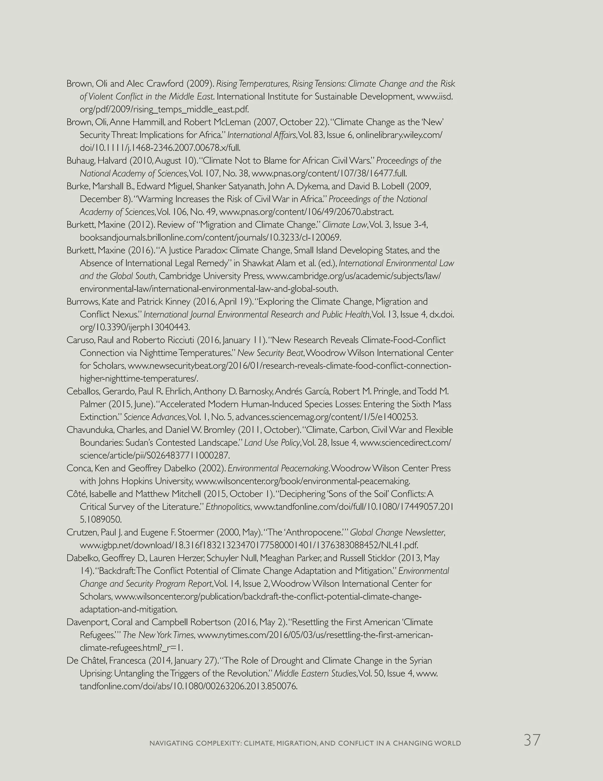 Brown, Oli and Alec Crawford (2009). Rising Temperatures, Rising Tensions: Climate Change and the Risk
of Violent Conflict in the Middle East. International Institute for Sustainable Development, www.iisd.
org/pdf/2009/rising_temps_middle_east.pdf.
Brown, Oli,Anne Hammill, and Robert McLeman (2007, October 22).“Climate Change as the ‘New’
SecurityThreat: Implications for Africa.” International Affairs,Vol. 83, Issue 6, onlinelibrary.wiley.com/
doi/10.1111/j.1468-2346.2007.00678.x/full.
Buhaug, Halvard (2010,August 10).“Climate Not to Blame for African Civil Wars.” Proceedings of the
National Academy of Sciences,Vol. 107, No. 38, www.pnas.org/content/107/38/16477.full.
Burke, Marshall B., Edward Miguel, Shanker Satyanath, John A. Dykema, and David B. Lobell (2009,
December 8).“Warming Increases the Risk of Civil War in Africa.” Proceedings of the National
Academy of Sciences,Vol. 106, No. 49, www.pnas.org/content/106/49/20670.abstract.
Burkett, Maxine (2012). Review of “Migration and Climate Change.” Climate Law,Vol. 3, Issue 3-4,
booksandjournals.brillonline.com/content/journals/10.3233/cl-120069.
Burkett, Maxine (2016).“A Justice Paradox: Climate Change, Small Island Developing States, and the
Absence of International Legal Remedy” in Shawkat Alam et al. (ed.), International Environmental Law
and the Global South, Cambridge University Press, www.cambridge.org/us/academic/subjects/law/
environmental-law/international-environmental-law-and-global-south.
Burrows, Kate and Patrick Kinney (2016,April 19).“Exploring the Climate Change, Migration and
Conflict Nexus.” International Journal Environmental Research and Public Health,Vol. 13, Issue 4, dx.doi.
org/10.3390/ijerph13040443.
Caruso, Raul and Roberto Ricciuti (2016, January 11).“New Research Reveals Climate-Food-Conflict
Connection via NighttimeTemperatures.” New Security Beat,Woodrow Wilson International Center
for Scholars, www.newsecuritybeat.org/2016/01/research-reveals-climate-food-conflict-connection-
higher-nighttime-temperatures/.
Ceballos, Gerardo, Paul R. Ehrlich,Anthony D. Barnosky,Andrés García, Robert M. Pringle, andTodd M.
Palmer (2015, June).“Accelerated Modern Human-Induced Species Losses: Entering the Sixth Mass
Extinction.” Science Advances,Vol. 1, No. 5, advances.sciencemag.org/content/1/5/e1400253.
Chavunduka, Charles, and Daniel W. Bromley (2011, October).“Climate, Carbon, Civil War and Flexible
Boundaries: Sudan’s Contested Landscape.” Land Use Policy,Vol. 28, Issue 4, www.sciencedirect.com/
science/article/pii/S0264837711000287.
Conca, Ken and Geoffrey Dabelko (2002). Environmental Peacemaking.Woodrow Wilson Center Press
with Johns Hopkins University, www.wilsoncenter.org/book/environmental-peacemaking.
Côté, Isabelle and Matthew Mitchell (2015, October 1).“Deciphering ‘Sons of the Soil’ Conflicts:A
Critical Survey of the Literature.” Ethnopolitics, www.tandfonline.com/doi/full/10.1080/17449057.201
5.1089050.
Crutzen, Paul J. and Eugene F. Stoermer (2000, May).“The ‘Anthropocene.’” Global Change Newsletter,
www.igbp.net/download/18.316f18321323470177580001401/1376383088452/NL41.pdf.
Dabelko, Geoffrey D., Lauren Herzer, Schuyler Null, Meaghan Parker, and Russell Sticklor (2013, May
14).“Backdraft:The Conflict Potential of Climate Change Adaptation and Mitigation.” Environmental
Change and Security Program Report,Vol. 14, Issue 2,Woodrow Wilson International Center for
Scholars, www.wilsoncenter.org/publication/backdraft-the-conflict-potential-climate-change-
adaptation-and-mitigation.
Davenport, Coral and Campbell Robertson (2016, May 2).“Resettling the First American ‘Climate
Refugees.’” The NewYorkTimes, www.nytimes.com/2016/05/03/us/resettling-the-first-american-
climate-refugees.html?_r=1.
De Châtel, Francesca (2014, January 27).“The Role of Drought and Climate Change in the Syrian
Uprising: Untangling theTriggers of the Revolution.” Middle Eastern Studies,Vol. 50, Issue 4, www.
tandfonline.com/doi/abs/10.1080/00263206.2013.850076.
NAVIGATING COMPLEXITY: CLIMATE, MIGRATION, AND CONFLICT IN A CHANGING WORLD 37
 