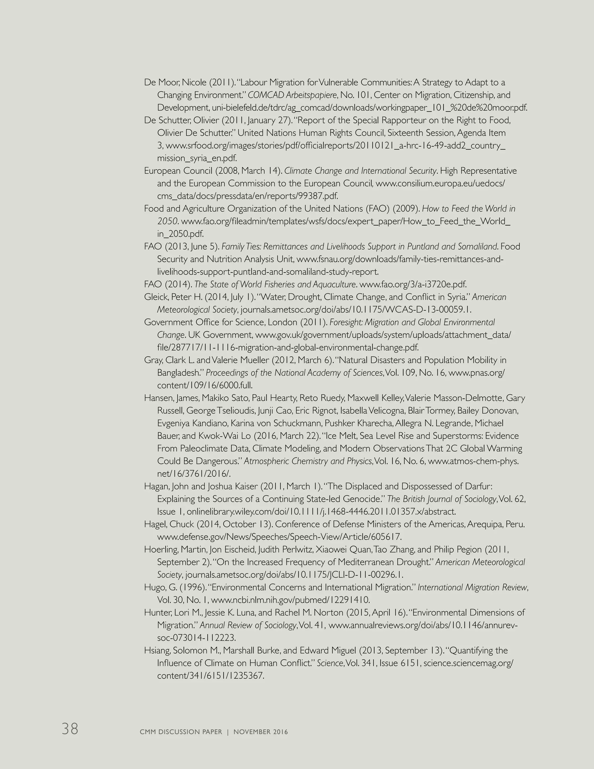 De Moor, Nicole (2011).“Labour Migration forVulnerable Communities:A Strategy to Adapt to a
Changing Environment.” COMCAD Arbeitspapiere, No. 101, Center on Migration, Citizenship, and
Development, uni-bielefeld.de/tdrc/ag_comcad/downloads/workingpaper_101_%20de%20moor.pdf.
De Schutter, Olivier (2011, January 27).“Report of the Special Rapporteur on the Right to Food,
Olivier De Schutter.” United Nations Human Rights Council, Sixteenth Session,Agenda Item
3, www.srfood.org/images/stories/pdf/officialreports/20110121_a-hrc-16-49-add2_country_
mission_syria_en.pdf.
European Council (2008, March 14). Climate Change and International Security. High Representative
and the European Commission to the European Council, www.consilium.europa.eu/uedocs/
cms_data/docs/pressdata/en/reports/99387.pdf.
Food and Agriculture Organization of the United Nations (FAO) (2009). How to Feed the World in
2050. www.fao.org/fileadmin/templates/wsfs/docs/expert_paper/How_to_Feed_the_World_
in_2050.pdf.
FAO (2013, June 5). Family Ties: Remittances and Livelihoods Support in Puntland and Somaliland. Food
Security and Nutrition Analysis Unit, www.fsnau.org/downloads/family-ties-remittances-and-
livelihoods-support-puntland-and-somaliland-study-report.
FAO (2014). The State of World Fisheries and Aquaculture. www.fao.org/3/a-i3720e.pdf.
Gleick, Peter H. (2014, July 1).“Water, Drought, Climate Change, and Conflict in Syria.” American
Meteorological Society, journals.ametsoc.org/doi/abs/10.1175/WCAS-D-13-00059.1.
Government Office for Science, London (2011). Foresight: Migration and Global Environmental
Change. UK Government, www.gov.uk/government/uploads/system/uploads/attachment_data/
file/287717/11-1116-migration-and-global-environmental-change.pdf.
Gray, Clark L. andValerie Mueller (2012, March 6).“Natural Disasters and Population Mobility in
Bangladesh.” Proceedings of the National Academy of Sciences,Vol. 109, No. 16, www.pnas.org/
content/109/16/6000.full.
Hansen, James, Makiko Sato, Paul Hearty, Reto Ruedy, Maxwell Kelley,Valerie Masson-Delmotte, Gary
Russell, GeorgeTselioudis, Junji Cao, Eric Rignot, IsabellaVelicogna, BlairTormey, Bailey Donovan,
Evgeniya Kandiano, Karina von Schuckmann, Pushker Kharecha,Allegra N. Legrande, Michael
Bauer, and Kwok-Wai Lo (2016, March 22).“Ice Melt, Sea Level Rise and Superstorms: Evidence
From Paleoclimate Data, Climate Modeling, and Modern ObservationsThat 2C Global Warming
Could Be Dangerous.” Atmospheric Chemistry and Physics,Vol. 16, No. 6, www.atmos-chem-phys.
net/16/3761/2016/.
Hagan, John and Joshua Kaiser (2011, March 1).“The Displaced and Dispossessed of Darfur:
Explaining the Sources of a Continuing State-led Genocide.” The British Journal of Sociology,Vol. 62,
Issue 1, onlinelibrary.wiley.com/doi/10.1111/j.1468-4446.2011.01357.x/abstract.
Hagel, Chuck (2014, October 13). Conference of Defense Ministers of the Americas,Arequipa, Peru.
www.defense.gov/News/Speeches/Speech-View/Article/605617.
Hoerling, Martin, Jon Eischeid, Judith Perlwitz, Xiaowei Quan,Tao Zhang, and Philip Pegion (2011,
September 2).“On the Increased Frequency of Mediterranean Drought.” American Meteorological
Society, journals.ametsoc.org/doi/abs/10.1175/JCLI-D-11-00296.1.
Hugo, G. (1996).“Environmental Concerns and International Migration.” International Migration Review,
Vol. 30, No. 1, www.ncbi.nlm.nih.gov/pubmed/12291410.
Hunter, Lori M., Jessie K. Luna, and Rachel M. Norton (2015,April 16).“Environmental Dimensions of
Migration.” Annual Review of Sociology,Vol. 41, www.annualreviews.org/doi/abs/10.1146/annurev-
soc-073014-112223.
Hsiang, Solomon M., Marshall Burke, and Edward Miguel (2013, September 13).“Quantifying the
Influence of Climate on Human Conflict.” Science,Vol. 341, Issue 6151, science.sciencemag.org/
content/341/6151/1235367.
CMM DISCUSSION PAPER | NOVEMBER 201638
 