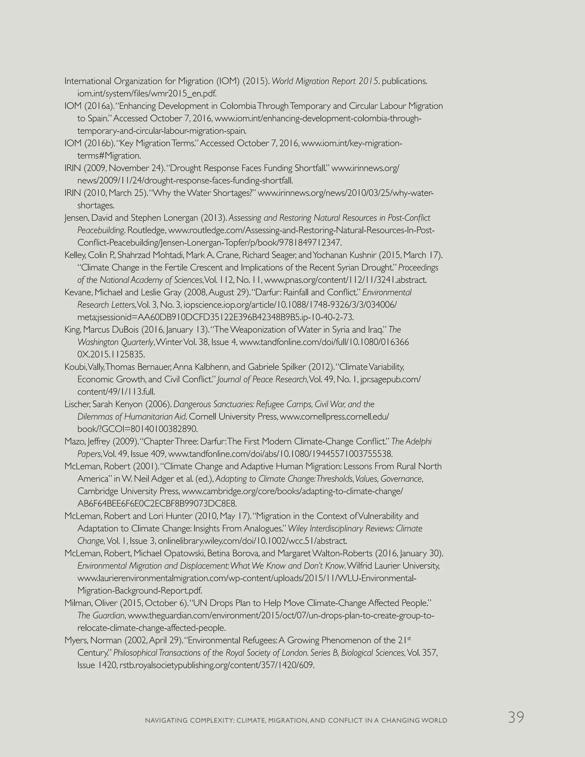 International Organization for Migration (IOM) (2015). World Migration Report 2015. publications.
iom.int/system/files/wmr2015_en.pdf.
IOM (2016a).“Enhancing Development in ColombiaThroughTemporary and Circular Labour Migration
to Spain.”Accessed October 7, 2016, www.iom.int/enhancing-development-colombia-through-
temporary-and-circular-labour-migration-spain.
IOM (2016b).“Key MigrationTerms.”Accessed October 7, 2016, www.iom.int/key-migration-
terms#Migration.
IRIN (2009, November 24).“Drought Response Faces Funding Shortfall.” www.irinnews.org/
news/2009/11/24/drought-response-faces-funding-shortfall.
IRIN (2010, March 25).“Why the Water Shortages?” www.irinnews.org/news/2010/03/25/why-water-
shortages.
Jensen, David and Stephen Lonergan (2013). Assessing and Restoring Natural Resources in Post-Conflict
Peacebuilding. Routledge, www.routledge.com/Assessing-and-Restoring-Natural-Resources-In-Post-
Conflict-Peacebuilding/Jensen-Lonergan-Topfer/p/book/9781849712347.
Kelley, Colin P., Shahrzad Mohtadi, Mark A. Crane, Richard Seager, andYochanan Kushnir (2015, March 17).
“Climate Change in the Fertile Crescent and Implications of the Recent Syrian Drought.” Proceedings
of the National Academy of Sciences,Vol. 112, No. 11, www.pnas.org/content/112/11/3241.abstract.
Kevane, Michael and Leslie Gray (2008,August 29).“Darfur: Rainfall and Conflict.” Environmental
Research Letters,Vol. 3, No. 3, iopscience.iop.org/article/10.1088/1748-9326/3/3/034006/
meta;jsessionid=AA60DB910DCFD35122E396B42348B9B5.ip-10-40-2-73.
King, Marcus DuBois (2016, January 13).“The Weaponization of Water in Syria and Iraq.” The
Washington Quarterly,WinterVol. 38, Issue 4, www.tandfonline.com/doi/full/10.1080/016366
0X.2015.1125835.
Koubi,Vally,Thomas Bernauer,Anna Kalbhenn, and Gabriele Spilker (2012).“ClimateVariability,
Economic Growth, and Civil Conflict.” Journal of Peace Research,Vol. 49, No. 1, jpr.sagepub.com/
content/49/1/113.full.
Lischer, Sarah Kenyon (2006). Dangerous Sanctuaries: Refugee Camps, Civil War, and the
Dilemmas of Humanitarian Aid. Cornell University Press, www.cornellpress.cornell.edu/
book/?GCOI=80140100382890.
Mazo, Jeffrey (2009).“ChapterThree: Darfur:The First Modern Climate-Change Conflict.” The Adelphi
Papers,Vol. 49, Issue 409, www.tandfonline.com/doi/abs/10.1080/19445571003755538.
McLeman, Robert (2001).“Climate Change and Adaptive Human Migration: Lessons From Rural North
America” in W. Neil Adger et al. (ed.), Adapting to Climate Change:Thresholds,Values, Governance,
Cambridge University Press, www.cambridge.org/core/books/adapting-to-climate-change/
AB6F64BEE6F6E0C2ECBF8B99073DC8E8.
McLeman, Robert and Lori Hunter (2010, May 17).“Migration in the Context ofVulnerability and
Adaptation to Climate Change: Insights From Analogues.” Wiley Interdisciplinary Reviews: Climate
Change,Vol. 1, Issue 3, onlinelibrary.wiley.com/doi/10.1002/wcc.51/abstract.
McLeman, Robert, Michael Opatowski, Betina Borova, and Margaret Walton-Roberts (2016, January 30).
Environmental Migration and Displacement:What We Know and Don’t Know.Wilfrid Laurier University,
www.laurierenvironmentalmigration.com/wp-content/uploads/2015/11/WLU-Environmental-
Migration-Background-Report.pdf.
Milman, Oliver (2015, October 6).“UN Drops Plan to Help Move Climate-Change Affected People.”
The Guardian, www.theguardian.com/environment/2015/oct/07/un-drops-plan-to-create-group-to-
relocate-climate-change-affected-people.
Myers, Norman (2002,April 29).“Environmental Refugees:A Growing Phenomenon of the 21st
Century.” PhilosophicalTransactions of the Royal Society of London. Series B, Biological Sciences,Vol. 357,
Issue 1420, rstb.royalsocietypublishing.org/content/357/1420/609.
NAVIGATING COMPLEXITY: CLIMATE, MIGRATION, AND CONFLICT IN A CHANGING WORLD 39
 