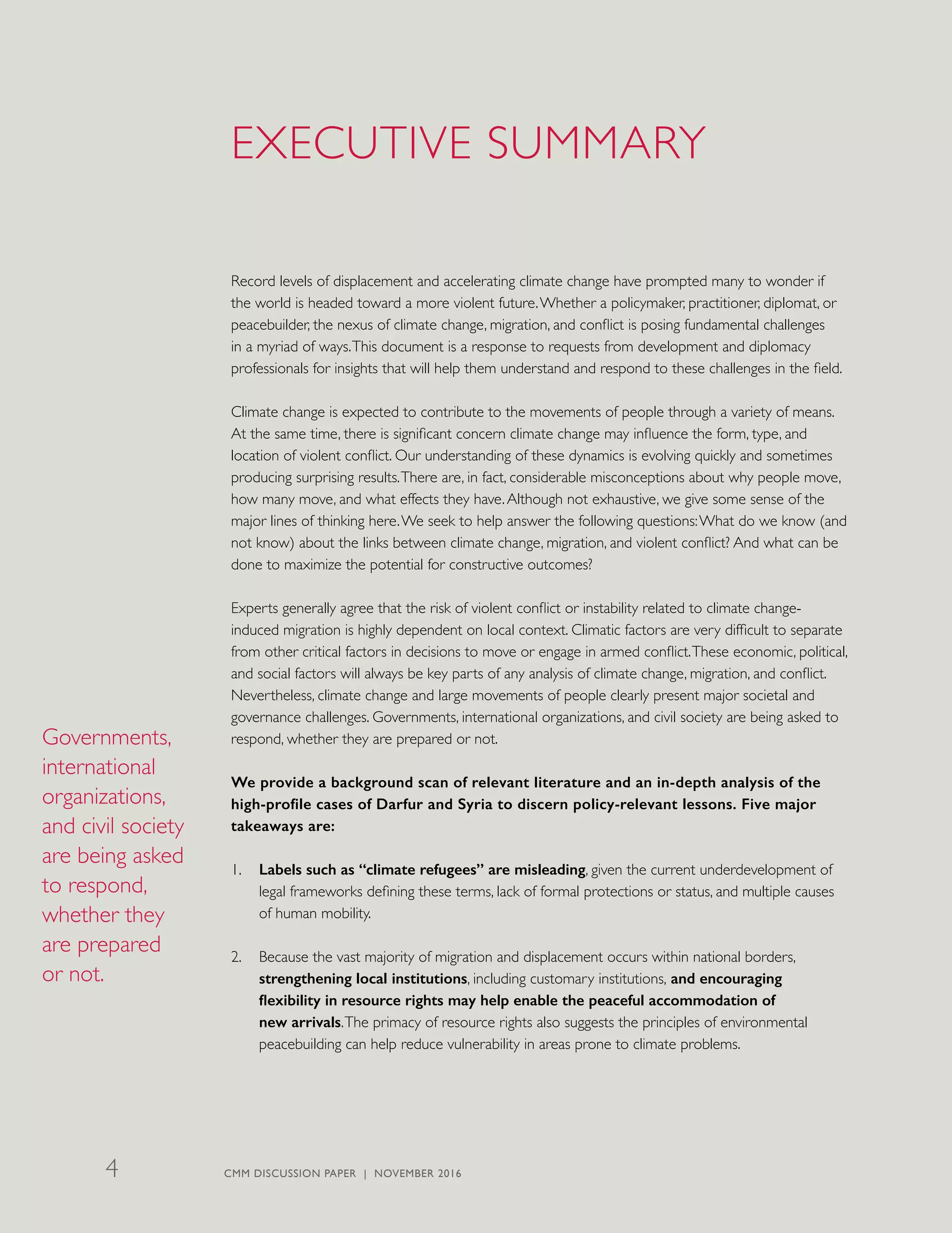 EXECUTIVE SUMMARY
Record levels of displacement and accelerating climate change have prompted many to wonder if
the world is headed toward a more violent future.Whether a policymaker, practitioner, diplomat, or
peacebuilder, the nexus of climate change, migration, and conflict is posing fundamental challenges
in a myriad of ways.This document is a response to requests from development and diplomacy
professionals for insights that will help them understand and respond to these challenges in the field.
Climate change is expected to contribute to the movements of people through a variety of means.
At the same time, there is significant concern climate change may influence the form, type, and
location of violent conflict. Our understanding of these dynamics is evolving quickly and sometimes
producing surprising results.There are, in fact, considerable misconceptions about why people move,
how many move, and what effects they have.Although not exhaustive, we give some sense of the
major lines of thinking here.We seek to help answer the following questions:What do we know (and
not know) about the links between climate change, migration, and violent conflict? And what can be
done to maximize the potential for constructive outcomes?
Experts generally agree that the risk of violent conflict or instability related to climate change-
induced migration is highly dependent on local context. Climatic factors are very difficult to separate
from other critical factors in decisions to move or engage in armed conflict.These economic, political,
and social factors will always be key parts of any analysis of climate change, migration, and conflict.
Nevertheless, climate change and large movements of people clearly present major societal and
governance challenges. Governments, international organizations, and civil society are being asked to
respond, whether they are prepared or not.
We provide a background scan of relevant literature and an in-depth analysis of the
high-profile cases of Darfur and Syria to discern policy-relevant lessons. Five major
takeaways are:
1.	 Labels such as “climate refugees” are misleading, given the current underdevelopment of
legal frameworks defining these terms, lack of formal protections or status, and multiple causes
of human mobility.
2.	 Because the vast majority of migration and displacement occurs within national borders,
strengthening local institutions, including customary institutions, and encouraging
flexibility in resource rights may help enable the peaceful accommodation of
new arrivals.The primacy of resource rights also suggests the principles of environmental
peacebuilding can help reduce vulnerability in areas prone to climate problems.
Governments,
international
organizations,
and civil society
are being asked
to respond,
whether they
are prepared
or not.
CMM DISCUSSION PAPER | NOVEMBER 20164
 