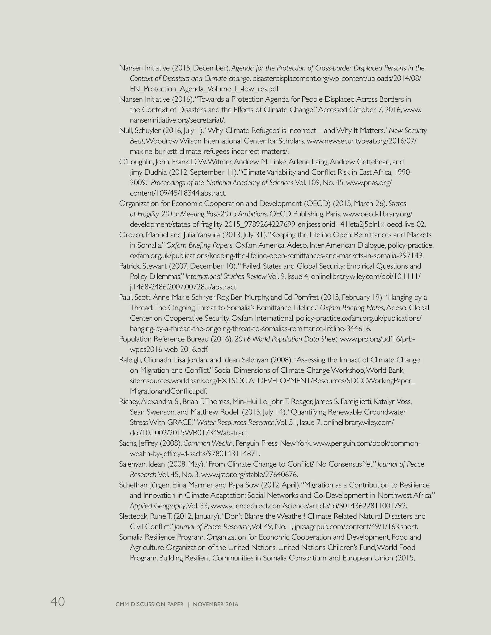Nansen Initiative (2015, December). Agenda for the Protection of Cross-border Displaced Persons in the
Context of Disasters and Climate change. disasterdisplacement.org/wp-content/uploads/2014/08/
EN_Protection_Agenda_Volume_I_-low_res.pdf.
Nansen Initiative (2016).“Towards a Protection Agenda for People Displaced Across Borders in
the Context of Disasters and the Effects of Climate Change.”Accessed October 7, 2016, www.
nanseninitiative.org/secretariat/.
Null, Schuyler (2016, July 1).“Why ‘Climate Refugees’ is Incorrect—and Why It Matters.” New Security
Beat,Woodrow Wilson International Center for Scholars, www.newsecuritybeat.org/2016/07/
maxine-burkett-climate-refugees-incorrect-matters/.
O’Loughlin, John, Frank D.W.Witmer,Andrew M. Linke,Arlene Laing,Andrew Gettelman, and
Jimy Dudhia (2012, September 11).“ClimateVariability and Conflict Risk in East Africa, 1990-
2009.” Proceedings of the National Academy of Sciences,Vol. 109, No. 45, www.pnas.org/
content/109/45/18344.abstract.
Organization for Economic Cooperation and Development (OECD) (2015, March 26). States
of Fragility 2015: Meeting Post-2015 Ambitions. OECD Publishing, Paris, www.oecd-ilibrary.org/
development/states-of-fragility-2015_9789264227699-en;jsessionid=41leta2j5dlnl.x-oecd-live-02.
Orozco, Manuel and JuliaYansura (2013, July 31).“Keeping the Lifeline Open: Remittances and Markets
in Somalia.” Oxfam Briefing Papers, Oxfam America,Adeso, Inter-American Dialogue, policy-practice.
oxfam.org.uk/publications/keeping-the-lifeline-open-remittances-and-markets-in-somalia-297149.
Patrick, Stewart (2007, December 10).“‘Failed’ States and Global Security: Empirical Questions and
Policy Dilemmas.” International Studies Review,Vol. 9, Issue 4, onlinelibrary.wiley.com/doi/10.1111/
j.1468-2486.2007.00728.x/abstract.
Paul, Scott,Anne-Marie Schryer-Roy, Ben Murphy, and Ed Pomfret (2015, February 19).“Hanging by a
Thread:The OngoingThreat to Somalia’s Remittance Lifeline.” Oxfam Briefing Notes,Adeso, Global
Center on Cooperative Security, Oxfam International, policy-practice.oxfam.org.uk/publications/
hanging-by-a-thread-the-ongoing-threat-to-somalias-remittance-lifeline-344616.
Population Reference Bureau (2016). 2016 World Population Data Sheet. www.prb.org/pdf16/prb-
wpds2016-web-2016.pdf.
Raleigh, Clionadh, Lisa Jordan, and Idean Salehyan (2008).“Assessing the Impact of Climate Change
on Migration and Conflict.” Social Dimensions of Climate Change Workshop,World Bank,
siteresources.worldbank.org/EXTSOCIALDEVELOPMENT/Resources/SDCCWorkingPaper_
MigrationandConflict.pdf.
Richey,Alexandra S., Brian F.Thomas, Min-Hui Lo, JohnT. Reager, James S. Famiglietti, KatalynVoss,
Sean Swenson, and Matthew Rodell (2015, July 14).“Quantifying Renewable Groundwater
Stress With GRACE.” Water Resources Research,Vol. 51, Issue 7, onlinelibrary.wiley.com/
doi/10.1002/2015WR017349/abstract.
Sachs, Jeffrey (2008). Common Wealth. Penguin Press, NewYork, www.penguin.com/book/common-
wealth-by-jeffrey-d-sachs/9780143114871.
Salehyan, Idean (2008, May).“From Climate Change to Conflict? No ConsensusYet.” Journal of Peace
Research,Vol. 45, No. 3, www.jstor.org/stable/27640676.
Scheffran, Jürgen, Elina Marmer, and Papa Sow (2012,April).“Migration as a Contribution to Resilience
and Innovation in Climate Adaptation: Social Networks and Co-Development in Northwest Africa.”
Applied Geography,Vol. 33, www.sciencedirect.com/science/article/pii/S0143622811001792.
Slettebak, RuneT. (2012, January).“Don’t Blame the Weather! Climate-Related Natural Disasters and
Civil Conflict.” Journal of Peace Research,Vol. 49, No. 1, jpr.sagepub.com/content/49/1/163.short.
Somalia Resilience Program, Organization for Economic Cooperation and Development, Food and
Agriculture Organization of the United Nations, United Nations Children’s Fund,World Food
Program, Building Resilient Communities in Somalia Consortium, and European Union (2015,
CMM DISCUSSION PAPER | NOVEMBER 201640
 