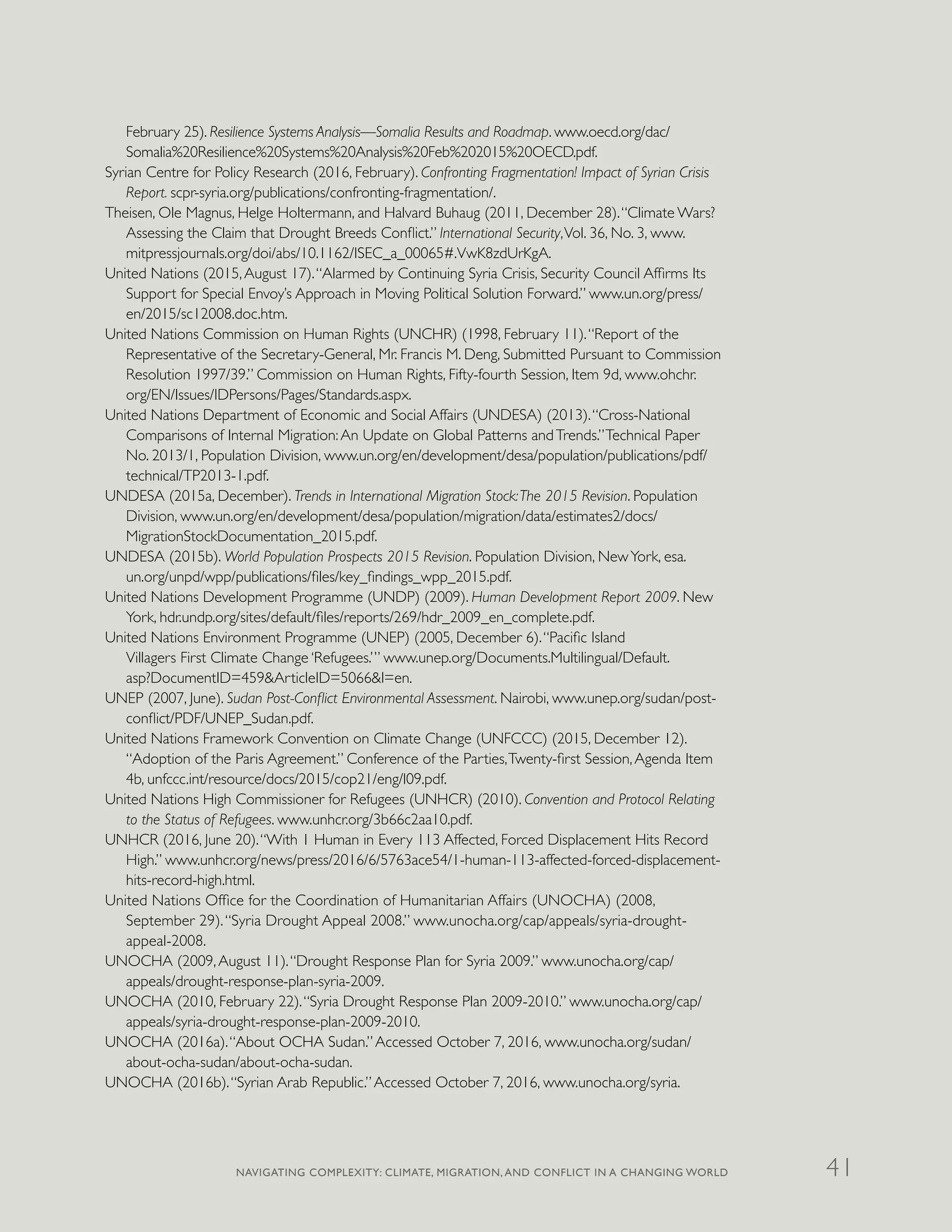 February 25). Resilience Systems Analysis—Somalia Results and Roadmap. www.oecd.org/dac/
Somalia%20Resilience%20Systems%20Analysis%20Feb%202015%20OECD.pdf.
Syrian Centre for Policy Research (2016, February). Confronting Fragmentation! Impact of Syrian Crisis
Report. scpr-syria.org/publications/confronting-fragmentation/.
Theisen, Ole Magnus, Helge Holtermann, and Halvard Buhaug (2011, December 28).“Climate Wars?
Assessing the Claim that Drought Breeds Conflict.” International Security,Vol. 36, No. 3, www.
mitpressjournals.org/doi/abs/10.1162/ISEC_a_00065#.VwK8zdUrKgA.
United Nations (2015,August 17).“Alarmed by Continuing Syria Crisis, Security Council Affirms Its
Support for Special Envoy’s Approach in Moving Political Solution Forward.” www.un.org/press/
en/2015/sc12008.doc.htm.
United Nations Commission on Human Rights (UNCHR) (1998, February 11).“Report of the
Representative of the Secretary-General, Mr. Francis M. Deng, Submitted Pursuant to Commission
Resolution 1997/39.” Commission on Human Rights, Fifty-fourth Session, Item 9d, www.ohchr.
org/EN/Issues/IDPersons/Pages/Standards.aspx.
United Nations Department of Economic and Social Affairs (UNDESA) (2013).“Cross-National
Comparisons of Internal Migration:An Update on Global Patterns andTrends.”Technical Paper
No. 2013/1, Population Division, www.un.org/en/development/desa/population/publications/pdf/
technical/TP2013-1.pdf.
UNDESA (2015a, December). Trends in International Migration Stock:The 2015 Revision. Population
Division, www.un.org/en/development/desa/population/migration/data/estimates2/docs/
MigrationStockDocumentation_2015.pdf.
UNDESA (2015b). World Population Prospects 2015 Revision. Population Division, NewYork, esa.
un.org/unpd/wpp/publications/files/key_findings_wpp_2015.pdf.
United Nations Development Programme (UNDP) (2009). Human Development Report 2009. New
York, hdr.undp.org/sites/default/files/reports/269/hdr_2009_en_complete.pdf.
United Nations Environment Programme (UNEP) (2005, December 6).“Pacific Island
Villagers First Climate Change ‘Refugees.’” www.unep.org/Documents.Multilingual/Default.
asp?DocumentID=459&ArticleID=5066&l=en.
UNEP (2007, June). Sudan Post-Conflict Environmental Assessment. Nairobi, www.unep.org/sudan/post-
conflict/PDF/UNEP_Sudan.pdf.
United Nations Framework Convention on Climate Change (UNFCCC) (2015, December 12).
“Adoption of the Paris Agreement.” Conference of the Parties,Twenty-first Session,Agenda Item
4b, unfccc.int/resource/docs/2015/cop21/eng/l09.pdf.
United Nations High Commissioner for Refugees (UNHCR) (2010). Convention and Protocol Relating
to the Status of Refugees. www.unhcr.org/3b66c2aa10.pdf.
UNHCR (2016, June 20).“With 1 Human in Every 113 Affected, Forced Displacement Hits Record
High.” www.unhcr.org/news/press/2016/6/5763ace54/1-human-113-affected-forced-displacement-
hits-record-high.html.
United Nations Office for the Coordination of Humanitarian Affairs (UNOCHA) (2008,
September 29).“Syria Drought Appeal 2008.” www.unocha.org/cap/appeals/syria-drought-
appeal-2008.
UNOCHA (2009,August 11).“Drought Response Plan for Syria 2009.” www.unocha.org/cap/
appeals/drought-response-plan-syria-2009.
UNOCHA (2010, February 22).“Syria Drought Response Plan 2009-2010.” www.unocha.org/cap/
appeals/syria-drought-response-plan-2009-2010.
UNOCHA (2016a).“About OCHA Sudan.”Accessed October 7, 2016, www.unocha.org/sudan/
about-ocha-sudan/about-ocha-sudan.
UNOCHA (2016b).“Syrian Arab Republic.”Accessed October 7, 2016, www.unocha.org/syria.
NAVIGATING COMPLEXITY: CLIMATE, MIGRATION, AND CONFLICT IN A CHANGING WORLD 41
 
