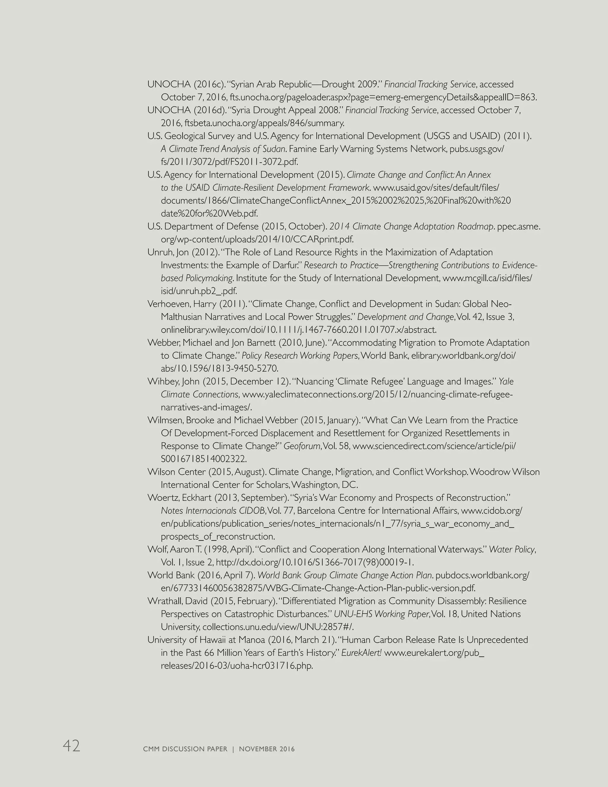 UNOCHA (2016c).“Syrian Arab Republic—Drought 2009.” Financial Tracking Service, accessed
October 7, 2016, fts.unocha.org/pageloader.aspx?page=emerg-emergencyDetails&appealID=863.
UNOCHA (2016d).“Syria Drought Appeal 2008.” Financial Tracking Service, accessed October 7,
2016, ftsbeta.unocha.org/appeals/846/summary.
U.S. Geological Survey and U.S.Agency for International Development (USGS and USAID) (2011).
A Climate Trend Analysis of Sudan. Famine Early Warning Systems Network, pubs.usgs.gov/
fs/2011/3072/pdf/FS2011-3072.pdf.
U.S.Agency for International Development (2015). Climate Change and Conflict:An Annex
to the USAID Climate-Resilient Development Framework. www.usaid.gov/sites/default/files/
documents/1866/ClimateChangeConflictAnnex_2015%2002%2025,%20Final%20with%20
date%20for%20Web.pdf.
U.S. Department of Defense (2015, October). 2014 Climate Change Adaptation Roadmap. ppec.asme.
org/wp-content/uploads/2014/10/CCARprint.pdf.
Unruh, Jon (2012).“The Role of Land Resource Rights in the Maximization of Adaptation
Investments: the Example of Darfur.” Research to Practice—Strengthening Contributions to Evidence-
based Policymaking. Institute for the Study of International Development, www.mcgill.ca/isid/files/
isid/unruh.pb2_.pdf.
Verhoeven, Harry (2011).“Climate Change, Conflict and Development in Sudan: Global Neo-
Malthusian Narratives and Local Power Struggles.” Development and Change,Vol. 42, Issue 3,
onlinelibrary.wiley.com/doi/10.1111/j.1467-7660.2011.01707.x/abstract.
Webber, Michael and Jon Barnett (2010, June).“Accommodating Migration to Promote Adaptation
to Climate Change.” Policy Research Working Papers,World Bank, elibrary.worldbank.org/doi/
abs/10.1596/1813-9450-5270.
Wihbey, John (2015, December 12).“Nuancing ‘Climate Refugee’ Language and Images.” Yale
Climate Connections, www.yaleclimateconnections.org/2015/12/nuancing-climate-refugee-
narratives-and-images/.
Wilmsen, Brooke and Michael Webber (2015, January).“What Can We Learn from the Practice
Of Development-Forced Displacement and Resettlement for Organized Resettlements in
Response to Climate Change?” Geoforum,Vol. 58, www.sciencedirect.com/science/article/pii/
S0016718514002322.
Wilson Center (2015,August). Climate Change, Migration, and Conflict Workshop.Woodrow Wilson
International Center for Scholars,Washington, DC.
Woertz, Eckhart (2013, September).“Syria’s War Economy and Prospects of Reconstruction.”
Notes Internacionals CIDOB,Vol. 77, Barcelona Centre for International Affairs, www.cidob.org/
en/publications/publication_series/notes_internacionals/n1_77/syria_s_war_economy_and_
prospects_of_reconstruction.
Wolf,AaronT. (1998,April).“Conflict and Cooperation Along International Waterways.” Water Policy,
Vol. 1, Issue 2, http://dx.doi.org/10.1016/S1366-7017(98)00019-1.
World Bank (2016,April 7). World Bank Group Climate Change Action Plan. pubdocs.worldbank.org/
en/677331460056382875/WBG-Climate-Change-Action-Plan-public-version.pdf.
Wrathall, David (2015, February).“Differentiated Migration as Community Disassembly: Resilience
Perspectives on Catastrophic Disturbances.” UNU-EHS Working Paper,Vol. 18, United Nations
University, collections.unu.edu/view/UNU:2857#/.
University of Hawaii at Manoa (2016, March 21).“Human Carbon Release Rate Is Unprecedented
in the Past 66 MillionYears of Earth’s History.” EurekAlert! www.eurekalert.org/pub_
releases/2016-03/uoha-hcr031716.php.
CMM DISCUSSION PAPER | NOVEMBER 201642
 