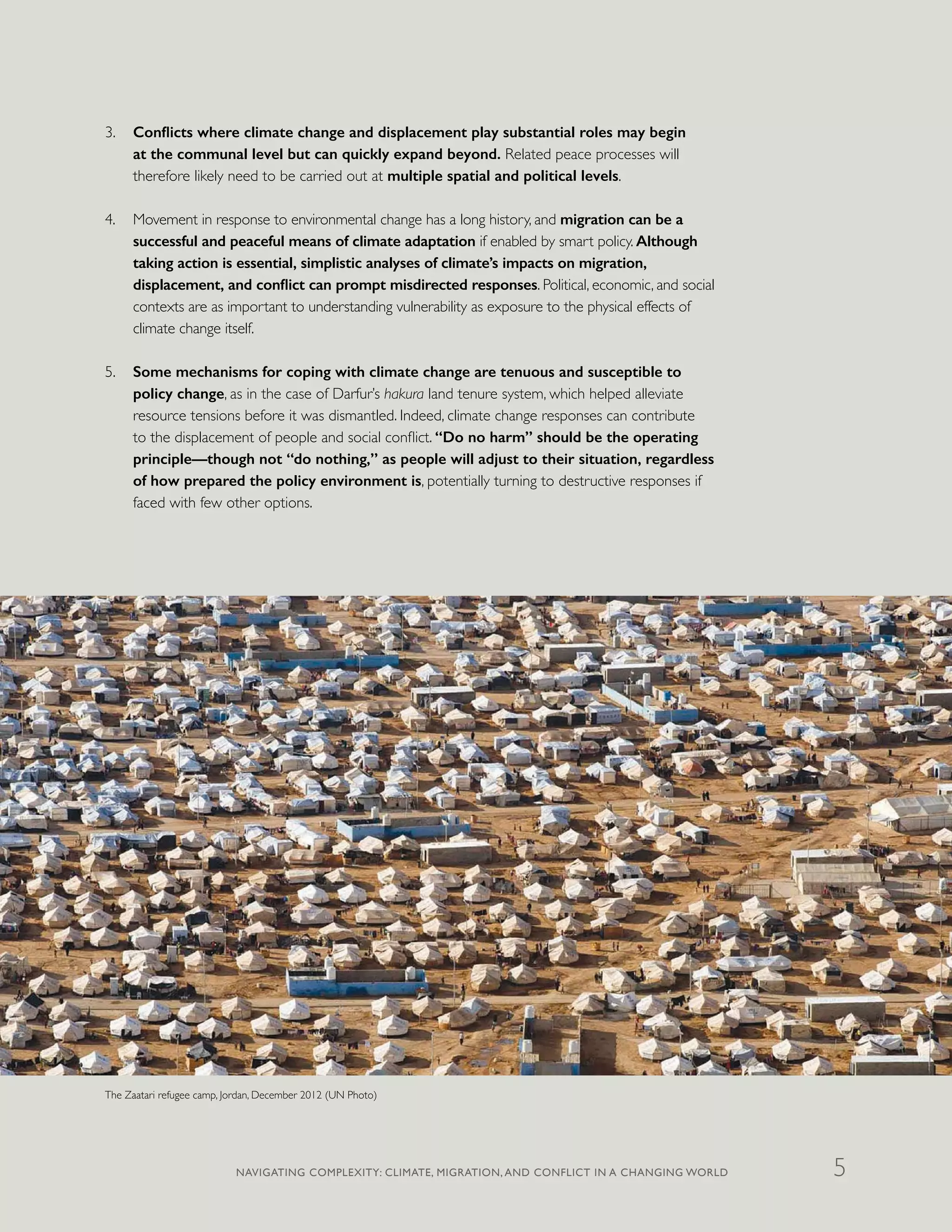 3.	 Conflicts where climate change and displacement play substantial roles may begin
at the communal level but can quickly expand beyond. Related peace processes will
therefore likely need to be carried out at multiple spatial and political levels.
4.	 Movement in response to environmental change has a long history, and migration can be a
successful and peaceful means of climate adaptation if enabled by smart policy. Although
taking action is essential, simplistic analyses of climate’s impacts on migration,
displacement, and conflict can prompt misdirected responses. Political, economic, and social
contexts are as important to understanding vulnerability as exposure to the physical effects of
climate change itself.
5.	 Some mechanisms for coping with climate change are tenuous and susceptible to
policy change, as in the case of Darfur’s hakura land tenure system, which helped alleviate
resource tensions before it was dismantled. Indeed, climate change responses can contribute
to the displacement of people and social conflict. “Do no harm” should be the operating
principle—though not “do nothing,” as people will adjust to their situation, regardless
of how prepared the policy environment is, potentially turning to destructive responses if
faced with few other options.
The Zaatari refugee camp, Jordan, December 2012 (UN Photo)
NAVIGATING COMPLEXITY: CLIMATE, MIGRATION, AND CONFLICT IN A CHANGING WORLD 5
 