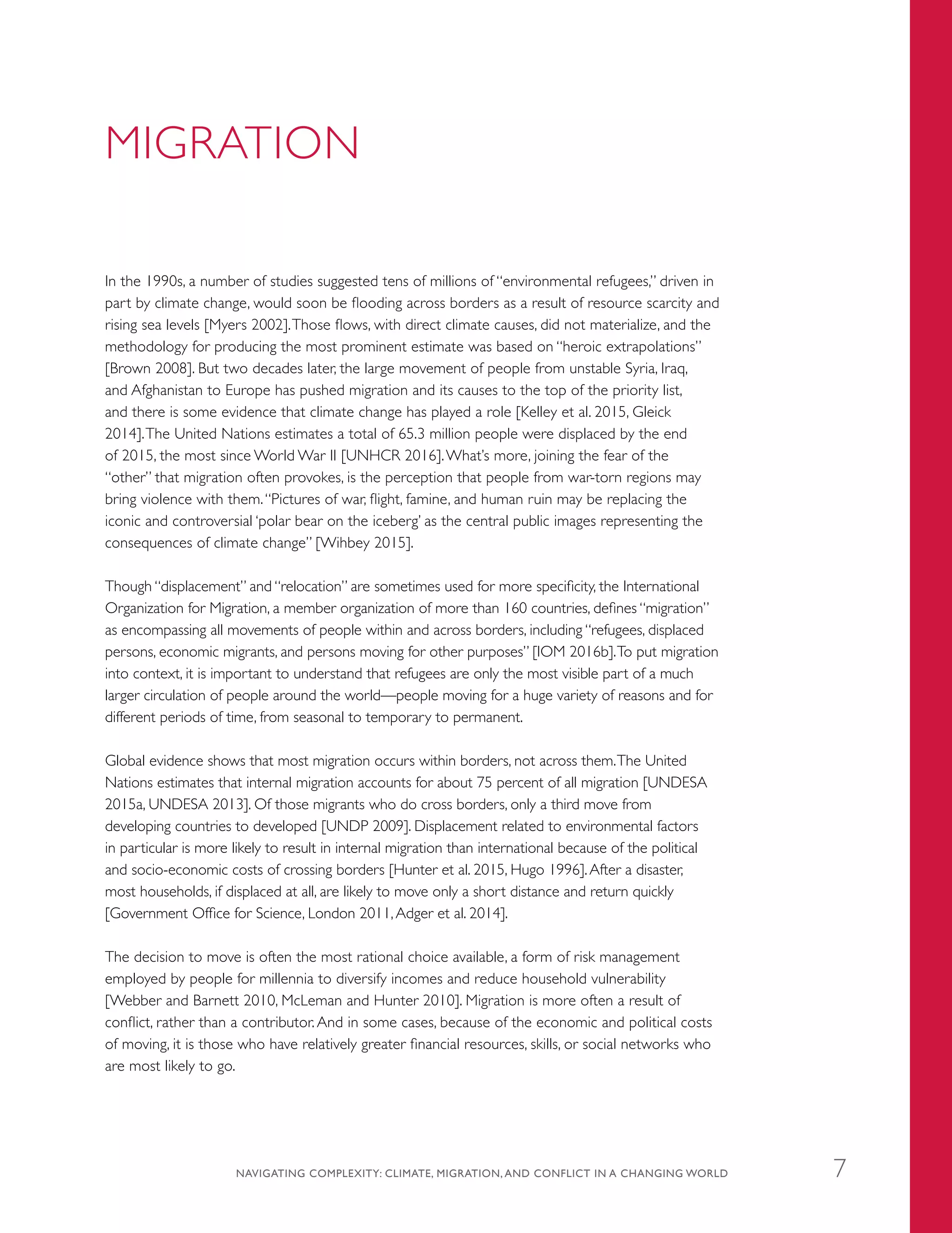 MIGRATION
In the 1990s, a number of studies suggested tens of millions of “environmental refugees,” driven in
part by climate change, would soon be flooding across borders as a result of resource scarcity and
rising sea levels [Myers 2002].Those flows, with direct climate causes, did not materialize, and the
methodology for producing the most prominent estimate was based on “heroic extrapolations”
[Brown 2008]. But two decades later, the large movement of people from unstable Syria, Iraq,
and Afghanistan to Europe has pushed migration and its causes to the top of the priority list,
and there is some evidence that climate change has played a role [Kelley et al. 2015, Gleick
2014].The United Nations estimates a total of 65.3 million people were displaced by the end
of 2015, the most since World War II [UNHCR 2016].What’s more, joining the fear of the
“other” that migration often provokes, is the perception that people from war-torn regions may
bring violence with them.“Pictures of war, flight, famine, and human ruin may be replacing the
iconic and controversial ‘polar bear on the iceberg’ as the central public images representing the
consequences of climate change” [Wihbey 2015].
Though “displacement” and “relocation” are sometimes used for more specificity, the International
Organization for Migration, a member organization of more than 160 countries, defines “migration”
as encompassing all movements of people within and across borders, including “refugees, displaced
persons, economic migrants, and persons moving for other purposes” [IOM 2016b].To put migration
into context, it is important to understand that refugees are only the most visible part of a much
larger circulation of people around the world—people moving for a huge variety of reasons and for
different periods of time, from seasonal to temporary to permanent.
Global evidence shows that most migration occurs within borders, not across them.The United
Nations estimates that internal migration accounts for about 75 percent of all migration [UNDESA
2015a, UNDESA 2013]. Of those migrants who do cross borders, only a third move from
developing countries to developed [UNDP 2009]. Displacement related to environmental factors
in particular is more likely to result in internal migration than international because of the political
and socio-economic costs of crossing borders [Hunter et al. 2015, Hugo 1996].After a disaster,
most households, if displaced at all, are likely to move only a short distance and return quickly
[Government Office for Science, London 2011,Adger et al. 2014].
The decision to move is often the most rational choice available, a form of risk management
employed by people for millennia to diversify incomes and reduce household vulnerability
[Webber and Barnett 2010, McLeman and Hunter 2010]. Migration is more often a result of
conflict, rather than a contributor. And in some cases, because of the economic and political costs
of moving, it is those who have relatively greater financial resources, skills, or social networks who
are most likely to go.
NAVIGATING COMPLEXITY: CLIMATE, MIGRATION, AND CONFLICT IN A CHANGING WORLD 7
 