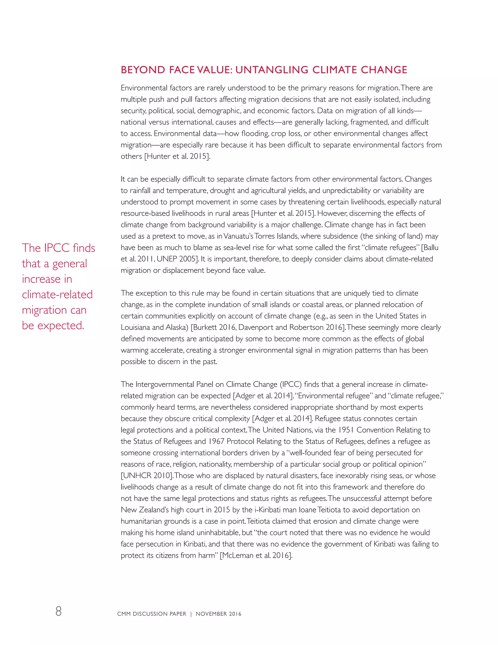 BEYOND FACE VALUE: UNTANGLING CLIMATE CHANGE
Environmental factors are rarely understood to be the primary reasons for migration.There are
multiple push and pull factors affecting migration decisions that are not easily isolated, including
security, political, social, demographic, and economic factors. Data on migration of all kinds—
national versus international, causes and effects—are generally lacking, fragmented, and difficult
to access. Environmental data—how flooding, crop loss, or other environmental changes affect
migration—are especially rare because it has been difficult to separate environmental factors from
others [Hunter et al. 2015].
It can be especially difficult to separate climate factors from other environmental factors. Changes
to rainfall and temperature, drought and agricultural yields, and unpredictability or variability are
understood to prompt movement in some cases by threatening certain livelihoods, especially natural
resource-based livelihoods in rural areas [Hunter et al. 2015]. However, discerning the effects of
climate change from background variability is a major challenge. Climate change has in fact been
used as a pretext to move, as inVanuatu’sTorres Islands, where subsidence (the sinking of land) may
have been as much to blame as sea-level rise for what some called the first “climate refugees” [Ballu
et al. 2011, UNEP 2005]. It is important, therefore, to deeply consider claims about climate-related
migration or displacement beyond face value.
The exception to this rule may be found in certain situations that are uniquely tied to climate
change, as in the complete inundation of small islands or coastal areas, or planned relocation of
certain communities explicitly on account of climate change (e.g., as seen in the United States in
Louisiana and Alaska) [Burkett 2016, Davenport and Robertson 2016].These seemingly more clearly
defined movements are anticipated by some to become more common as the effects of global
warming accelerate, creating a stronger environmental signal in migration patterns than has been
possible to discern in the past.
The Intergovernmental Panel on Climate Change (IPCC) finds that a general increase in climate-
related migration can be expected [Adger et al. 2014].“Environmental refugee” and “climate refugee,”
commonly heard terms, are nevertheless considered inappropriate shorthand by most experts
because they obscure critical complexity [Adger et al. 2014]. Refugee status connotes certain
legal protections and a political context.The United Nations, via the 1951 Convention Relating to
the Status of Refugees and 1967 Protocol Relating to the Status of Refugees, defines a refugee as
someone crossing international borders driven by a “well-founded fear of being persecuted for
reasons of race, religion, nationality, membership of a particular social group or political opinion”
[UNHCR 2010].Those who are displaced by natural disasters, face inexorably rising seas, or whose
livelihoods change as a result of climate change do not fit into this framework and therefore do
not have the same legal protections and status rights as refugees.The unsuccessful attempt before
New Zealand’s high court in 2015 by the i-Kiribati man IoaneTeitiota to avoid deportation on
humanitarian grounds is a case in point.Teitiota claimed that erosion and climate change were
making his home island uninhabitable, but “the court noted that there was no evidence he would
face persecution in Kiribati, and that there was no evidence the government of Kiribati was failing to
protect its citizens from harm” [McLeman et al. 2016].
The IPCC finds
that a general
increase in
climate-related
migration can
be expected.
CMM DISCUSSION PAPER | NOVEMBER 20168
 