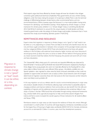 Most experts argue that those affected by climate change will never be included in the refugee
convention, given political and technical complexities. Many governments are wary of their existing
obligations under the treaty, making the prospect of re-opening it unlikely.There is also the technical
challenge of differentiating between climate factors, other environmental factors, and non-
environmental factors. Others, however, argue that because it is a man-made problem, having some
framework for identifying—and therefore assisting—those displaced by climate change is a critical
mechanism for climate justice, whether it is a “climate refugee” treaty or something else [Burkett
2012, Null 2016].A mechanism to account for the unique situation of small islanders and those
moved by governments under the pretext of climate change could enable a framework that is “more
reparative than simply accommodating” [Burkett, quoted in Null 2016].
REMITTANCES AND RESILIENCE
Experts stress that migration in response to climate change is not a “good” or “bad” result; it can
be either, or a mix, depending on context.There are likely to be those who benefit, those who do
not, and those caught somewhere in between. One conception of this paradigm breaks outcomes
into four categories [Wilson Center 2015].Those who benefit tend to be those with greater
resilience in the first place, with extensive social networks, higher incomes, and more resources. A
second group ends up about the same, no worse or better off than before. A third group persists
at a lower economic level than before. And the final group, the poorest and worst off, can’t move
and faces devastation.
This “disassembly” effect, where parts of a community are impacted differently, was observed by
David Wrathall in Honduras [2015].Wrathall interviewed 89 homeowners displaced by flooding in
three villages. Some young people who were not materially affected by the flooding left for urban
areas solely to follow friends who were affected. Other groups—the elderly, unskilled, sick, non-
Spanish speakers—also migrated to urban areas but faced continued vulnerability as they could not
capitalize on opportunities and absorb costs as easily as others. Social networks were the strongest
determinant of migration outcomes; those who had access to the most resources via their networks
were most likely to end up better off.
In this way, migration can act as a release valve for social or environmental pressures in origin areas
and produce valuable streams of remittances, allowing origin communities to peacefully adapt to
changing conditions and improve resilience. Host communities can also benefit from the skills and
capabilities of migrants and the additional resources and attention that sometimes follow. A case
study in Guinea in the late 1990s found that aid funneled through existing institutional frameworks
(e.g., schools, health clinics, agricultural programs) to help communities absorb refugees from
Liberia and Sierra Leone increased the overall capacity of those institutions for all residents [Black
and Sessay 1998].
Remittance streams to origin areas can also improve the resilience of those who remain. Although
concentrated in a small number of countries with large diasporas, remittances nonetheless account
for the largest flow of financing to fragile states worldwide [OECD 2015]. For Somalia, remittances
account for an estimated $1.3 billion in income a year, more than development assistance,
Migration in
response to
climate change
is not a “good”
or “bad” result;
it can be either,
or a mix,
depending on
context.
CMM DISCUSSION PAPER | NOVEMBER 201610
 