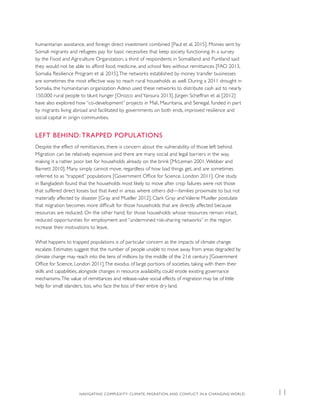 humanitarian assistance, and foreign direct investment combined [Paul et al. 2015]. Monies sent by
Somali migrants and refugees pay for basic necessities that keep society functioning. In a survey
by the Food and Agriculture Organization, a third of respondents in Somaliland and Puntland said
they would not be able to afford food, medicine, and school fees without remittances [FAO 2013,
Somalia Resilience Program et al. 2015].The networks established by money transfer businesses
are sometimes the most effective way to reach rural households as well. During a 2011 drought in
Somalia, the humanitarian organization Adeso used these networks to distribute cash aid to nearly
150,000 rural people to blunt hunger [Orozco andYansura 2013]. Jürgen Scheffran et al. [2012]
have also explored how “co-development” projects in Mali, Mauritania, and Senegal, funded in part
by migrants living abroad and facilitated by governments on both ends, improved resilience and
social capital in origin communities.
LEFT BEHIND: TRAPPED POPULATIONS
Despite the effect of remittances, there is concern about the vulnerability of those left behind.
Migration can be relatively expensive and there are many social and legal barriers in the way,
making it a rather poor bet for households already on the brink [McLeman 2001,Webber and
Barnett 2010]. Many simply cannot move, regardless of how bad things get, and are sometimes
referred to as “trapped” populations [Government Office for Science, London 2011]. One study
in Bangladesh found that the households most likely to move after crop failures were not those
that suffered direct losses but that lived in areas where others did—families proximate to but not
materially affected by disaster [Gray and Mueller 2012]. Clark Gray and Valerie Mueller postulate
that migration becomes more difficult for those households that are directly affected because
resources are reduced. On the other hand, for those households whose resources remain intact,
reduced opportunities for employment and “undermined risk-sharing networks” in the region
increase their motivations to leave.
What happens to trapped populations is of particular concern as the impacts of climate change
escalate. Estimates suggest that the number of people unable to move away from areas degraded by
climate change may reach into the tens of millions by the middle of the 21st century [Government
Office for Science, London 2011].The exodus of large portions of societies, taking with them their
skills and capabilities, alongside changes in resource availability, could erode existing governance
mechanisms.The value of remittances and release-valve social effects of migration may be of little
help for small islanders, too, who face the loss of their entire dry land.
NAVIGATING COMPLEXITY: CLIMATE, MIGRATION, AND CONFLICT IN A CHANGING WORLD 11
 