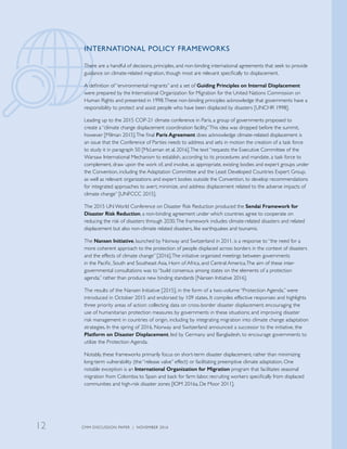 INTERNATIONAL POLICY FRAMEWORKS
There are a handful of decisions, principles, and non-binding international agreements that seek to provide
guidance on climate-related migration, though most are relevant specifically to displacement.
A definition of “environmental migrants” and a set of Guiding Principles on Internal Displacement
were prepared by the International Organization for Migration for the United Nations Commission on
Human Rights and presented in 1998.These non-binding principles acknowledge that governments have a
responsibility to protect and assist people who have been displaced by disasters [UNCHR 1998].
Leading up to the 2015 COP-21 climate conference in Paris, a group of governments proposed to
create a “climate change displacement coordination facility.”This idea was dropped before the summit,
however [Milman 2015].The final Paris Agreement does acknowledge climate-related displacement is
an issue that the Conference of Parties needs to address and sets in motion the creation of a task force
to study it in paragraph 50 [McLeman et al. 2016].The text “requests the Executive Committee of the
Warsaw International Mechanism to establish, according to its procedures and mandate, a task force to
complement, draw upon the work of, and involve, as appropriate, existing bodies and expert groups under
the Convention, including the Adaptation Committee and the Least Developed Countries Expert Group,
as well as relevant organizations and expert bodies outside the Convention, to develop recommendations
for integrated approaches to avert, minimize, and address displacement related to the adverse impacts of
climate change” [UNFCCC 2015].
The 2015 UN World Conference on Disaster Risk Reduction produced the Sendai Framework for
Disaster Risk Reduction, a non-binding agreement under which countries agree to cooperate on
reducing the risk of disasters through 2030.The framework includes climate-related disasters and related
displacement but also non-climate related disasters, like earthquakes and tsunamis.
The Nansen Initiative, launched by Norway and Switzerland in 2011, is a response to “the need for a
more coherent approach to the protection of people displaced across borders in the context of disasters
and the effects of climate change” [2016].The initiative organized meetings between governments
in the Pacific, South and Southeast Asia, Horn of Africa, and Central America.The aim of these inter-
governmental consultations was to “build consensus among states on the elements of a protection
agenda,” rather than produce new binding standards [Nansen Initiative 2016].
The results of the Nansen Initiative [2015], in the form of a two-volume “Protection Agenda,” were
introduced in October 2015 and endorsed by 109 states. It compiles effective responses and highlights
three priority areas of action: collecting data on cross-border disaster displacement; encouraging the
use of humanitarian protection measures by governments in these situations; and improving disaster
risk management in countries of origin, including by integrating migration into climate change adaptation
strategies. In the spring of 2016, Norway and Switzerland announced a successor to the initiative, the
Platform on Disaster Displacement, led by Germany and Bangladesh, to encourage governments to
utilize the Protection Agenda.
Notably, these frameworks primarily focus on short-term disaster displacement, rather than minimizing
long-term vulnerability (the “release valve” effect) or facilitating preemptive climate adaptation. One
notable exception is an International Organization for Migration program that facilitates seasonal
migration from Colombia to Spain and back for farm labor, recruiting workers specifically from displaced
communities and high-risk disaster zones [IOM 2016a, De Moor 2011].
CMM DISCUSSION PAPER | NOVEMBER 201612
 