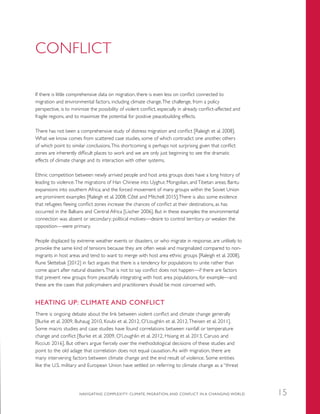 CONFLICT
If there is little comprehensive data on migration, there is even less on conflict connected to
migration and environmental factors, including climate change.The challenge, from a policy
perspective, is to minimize the possibility of violent conflict, especially in already conflict-affected and
fragile regions, and to maximize the potential for positive peacebuilding effects.
There has not been a comprehensive study of distress migration and conflict [Raleigh et al. 2008].
What we know comes from scattered case studies, some of which contradict one another, others
of which point to similar conclusions.This shortcoming is perhaps not surprising given that conflict
zones are inherently difficult places to work and we are only just beginning to see the dramatic
effects of climate change and its interaction with other systems.
Ethnic competition between newly arrived people and host area groups does have a long history of
leading to violence.The migrations of Han Chinese into Uyghur, Mongolian, andTibetan areas; Bantu
expansions into southern Africa; and the forced movement of many groups within the Soviet Union
are prominent examples [Raleigh et al. 2008; Côté and Mitchell 2015].There is also some evidence
that refugees fleeing conflict zones increase the chances of conflict at their destinations, as has
occurred in the Balkans and Central Africa [Lischer 2006]. But in these examples the environmental
connection was absent or secondary; political motives—desire to control territory or weaken the
opposition—were primary.
People displaced by extreme weather events or disasters, or who migrate in response, are unlikely to
provoke the same kind of tensions because they are often weak and marginalized compared to non-
migrants in host areas and tend to want to merge with host area ethnic groups [Raleigh et al. 2008].
Rune Slettebak [2012] in fact argues that there is a tendency for populations to unite rather than
come apart after natural disasters.That is not to say conflict does not happen—if there are factors
that prevent new groups from peacefully integrating with host area populations, for example—and
these are the cases that policymakers and practitioners should be most concerned with.
HEATING UP: CLIMATE AND CONFLICT
There is ongoing debate about the link between violent conflict and climate change generally
[Burke et al. 2009, Buhaug 2010, Koubi et al. 2012, O’Loughlin et al. 2012,Theisen et al. 2011].
Some macro studies and case studies have found correlations between rainfall or temperature
change and conflict [Burke et al. 2009, O’Loughlin et al. 2012, Hsiang et al. 2013, Caruso and
Ricciuti 2016]. But others argue fiercely over the methodological decisions of these studies and
point to the old adage that correlation does not equal causation. As with migration, there are
many intervening factors between climate change and the end result of violence. Some entities
like the U.S. military and European Union have settled on referring to climate change as a “threat
NAVIGATING COMPLEXITY: CLIMATE, MIGRATION, AND CONFLICT IN A CHANGING WORLD 15
 
