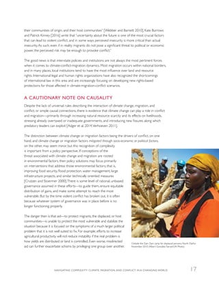 their communities of origin, and their host communities” [Webber and Barnett 2010]. Kate Burrows
and Patrick Kinney [2016] write that “uncertainty about the future is one of the most crucial factors
that can lead to violent conflict, and in some ways perceived insecurity is more critical than actual
insecurity.As such, even if in reality migrants do not pose a significant threat to political or economic
power, the perceived risk may be enough to provoke conflict.”
The good news is that inter-state policies and institutions are not always the most pertinent forces
when it comes to climate-conflict-migration dynamics. Most migration occurs within national borders,
and in many places, local institutions tend to have the most influence over land and resource
rights. International legal and human rights organizations have also recognized the shortcomings
of international law in this area and are increasingly focusing on developing new rights-based
protections for those affected in climate-migration-conflict scenarios.
A CAUTIONARY NOTE ON CAUSALITY
Despite the lack of universal rules describing the interaction of climate change, migration, and
conflict, or simple causal connections, there is evidence that climate change can play a role in conflict
and migration—primarily through increasing natural resource scarcity and its effects on livelihoods,
stressing already overtaxed or inadequate governments, and introducing new fissures along which
predatory leaders can exploit [Adger et al. 2014,Verhoeven 2011].
The distinction between climate change or migration factors being the drivers of conflict, on one
hand, and climate change or migration factors mitigated through socio-economic or political factors,
on the other, may seem minor, but this recognition of complexity
is important from a policy perspective. If conceptions of the
threat associated with climate change and migration are rooted
in environmental factors, then policy solutions may focus primarily
on interventions that address those environmental factors; that is,
improving food security, flood protection, water management, large
infrastructure projects, and similar technically oriented measures
[Crutzen and Stoermer 2000].There is some level of rational, unbiased
governance assumed in these efforts—to guide them, ensure equitable
distribution of gains, and make some attempt to reach the most
vulnerable. But by the time violent conflict has broken out, it is often
because whatever system of governance was in place before is no
longer functioning properly.
The danger then is that aid—to protect migrants, the displaced, or host
communities—is unable to protect the most vulnerable and stabilize the
situation because it is focused on the symptoms of a much larger political
problem that it is not well suited to fix. For example, efforts to increase
agricultural productivity will not reduce instability if the real problem is
how yields are distributed or land is controlled. Even worse, misdirected
aid can further exacerbate schisms by privileging one group over another.
Outside the Zam Zam camp for displaced persons, North Darfur,
November 2010 (Albert González Farran/UN Photo)
NAVIGATING COMPLEXITY: CLIMATE, MIGRATION, AND CONFLICT IN A CHANGING WORLD 17
 