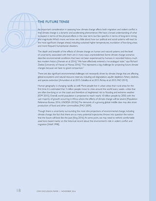 THE FUTURE TENSE
An important consideration in assessing how climate change affects both migration and violent conflict is
that climate change is a dynamic and accelerating phenomenon.We have a broad understanding of what
to expect in terms of the physical effects in the near term, but few specifics in terms of long-term timing
and magnitude.What’s more, we know very little about how our political and social systems will react to
the most significant changes ahead, including sustained higher temperatures, inundation of low-lying areas,
and more frequent humanitarian disasters.
The depth and breadth of the effects of climate change on human and natural systems and the level
of uncertainty associated with them are in many ways unprecedented. Some climate change scenarios
describe environmental conditions that have not been experienced by humans in recorded history, much
less modern history [Hansen et al. 2016].“We have effectively entered a ‘no-analogue’ state,” says Richard
Zeebe [University of Hawaii at Manoa 2016].“This represents a big challenge for projecting future climate
changes because we have no good comparison.”
There are also significant environmental challenges not necessarily driven by climate change that are affecting
global ecosystems and natural resource reserves, including soil degradation, aquifer depletion, fishery declines,
and species extinction [Amundson et al. 2015, Ceballos et al. 2015, Richey et al. 2015, FAO 2014].
Human geography is changing rapidly as well. More people live in urban areas than rural areas for the
first time. It is estimated that 3 million people move to cities around the world every week—cities that
are often low-lying or on the coast and therefore at heightened risk to flooding and extreme weather
[IOM 2015]. Overall, world population is projected to reach nearly 10 billion people by 2050, with the
vast majority of growth occurring in Africa where the effects of climate change will be severe [Population
Reference Bureau 2016, UNDESA 2015b].The demands of a growing global middle class may also strain
production of food and other commodities [FAO 2009].
Though there is uncertainty surrounding the most dire projections of environmental change, including
climate change, the fact that there are so many potential trajectories throws into question the notion
that the future will look like the past [King 2016].At some point, we may need to rethink comfortable
assertions based mainly on the historical record about the environment’s role in violent conflict and
migration [Wolf 1998].
CMM DISCUSSION PAPER | NOVEMBER 201618
 