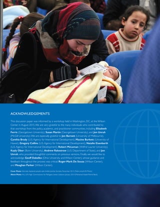 ACKNOWLEDGEMENTS
This discussion paper was informed by a workshop held in Washington, DC, at the Wilson
Center in August 2015.We are very grateful to the many individuals who contributed to
that workshop from the policy, academic, and practitioner communities, including Elizabeth
Ferris (Georgetown University), Susan Martin (Georgetown University), and Jon Unruh
(McGill University).We are especially grateful to Jon Barnett (University of Melbourne),
Cynthia Brady (U.S. Agency for International Development), Maxine Burkett (University of
Hawaii), Gregory Collins (U.S. Agency for International Development), Natalie Eisenbarth
(U.S. Agency for International Development), Robert McLeman (Wilfrid Laurier University),
Kayly Ober (Bonn University), Andrew Rakestraw (U.S. Department of State), and Jon
Unruh, who provided thoughtful comments on previous versions. Finally, we would like to
acknowledge Geoff Dabelko (Ohio University and Wilson Center), whose guidance and
feedback throughout the process was critical, Roger-Mark De Souza (Wilson Center),
and Meaghan Parker (Wilson Center).
Cover Photo: Internally displaced people seek shelter, Jowhar, Somalia, November 2013 (Tobin Jones/UN Photo)
Above Photo: At a UN High Commissioner for Refugees center, Lebanon, January 2014 (Mohamed Azakir/World Bank)
 