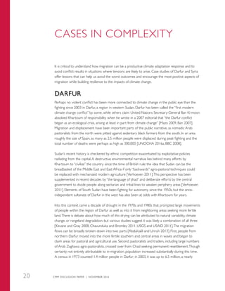 CASES IN COMPLEXITY
It is critical to understand how migration can be a productive climate adaptation response and to
avoid conflict results in situations where tensions are likely to arise. Case studies of Darfur and Syria
offer lessons that can help us avoid the worst outcomes and encourage the most positive aspects of
migration while building resilience to the impacts of climate change.
DARFUR
Perhaps no violent conflict has been more connected to climate change in the public eye than the
fighting since 2003 in Darfur, a region in western Sudan. Darfur has been called the “first modern
climate change conflict” by some, while others claim United Nations Secretary-General Ban Ki-moon
absolved Khartoum of responsibility when he wrote in a 2007 editorial that “the Darfur conflict
began as an ecological crisis, arising at least in part from climate change” [Mazo 2009, Ban 2007].
Migration and displacement have been important parts of the public narrative, as nomadic Arab
pastoralists from the north were pitted against sedentary black farmers from the south. In an area
roughly the size of Spain, as many as 2.5 million people were displaced during peak fighting and the
total number of deaths were perhaps as high as 300,000 [UNOCHA 2016a, BBC 2008].
Sudan’s recent history is checkered by ethnic competition exacerbated by exploitative policies
radiating from the capital.A destructive environmental narrative lies behind many efforts by
Khartoum to “civilize” the country since the time of British rule: the idea that Sudan can be the
breadbasket of the Middle East and East Africa if only “backwards” agro-pastoral techniques could
be replaced with mechanized modern agriculture [Verhoeven 2011].This perspective has been
supplemented in recent decades by “the language of jihad” and deliberate efforts by the central
government to divide people along sectarian and tribal lines to weaken periphery areas [Verhoeven
2011]. Elements of South Sudan have been fighting for autonomy since the 1950s, but the once-
independent sultanate of Darfur in the west has also been at odds with Khartoum for years.
Into this context came a decade of drought in the 1970s and 1980s that prompted large movements
of people within the region of Darfur as well as into it from neighboring areas seeking more fertile
land.There is debate about how much of this drying can be attributed to natural variability, climate
change, or rangeland degradation, but various studies suggest it was likely a combination of all three
[Kevane and Gray 2008, Chavunduka and Bromley 2011, USGS and USAID 2011].The migration
flows can be broadly broken down into two parts [Abdul-Jalil and Unruh 2013]. First, people from
northern Darfur moved into the more fertile southern and central areas in waves and began to
claim areas for pastoral and agricultural use. Second, pastoralists and traders, including large numbers
of Arab Zaghawa agro-pastoralists, crossed over from Chad seeking permanent resettlement.Though
certainly not entirely attributable to in-migration, population increased substantially during this time.
A census in 1973 counted 1.4 million people in Darfur; in 2003, it was up to 6.5 million, a nearly
CMM DISCUSSION PAPER | NOVEMBER 201620
 