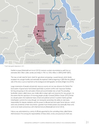 fivefold increase [Abdul-Jalil and Unruh 2013]. Livestock numbers skyrocketed as well, from an
estimated 28.6 million cattle, camels, and sheep in 1961 to 134.6 million in 2004 [UNEP 2007].
The new arrivals’ need for land—both for agriculture and grazing—caused tension, which slowly
escalated into outright hostility and eventually the explosive violence beginning in 2003. But the political
side of this story is just as important as the ecological and demographic narratives [Adger et al. 2014].
Large movements of people and periodic resource scarcity are not new dynamics for Darfur.The
local system of governance had evolved specifically to prevent conflict over resources, facilitate
farming and grazing on the same plots of land, and accommodate new arrivals.The prevailing
landholder system, called hakura, was initially able to adapt rights and resources for new groups—to
the extent that the aspirations of incoming people actually increased [Wilson Center 2015]. Similar
to a feudal system, the traditional means of land and political control in southern Darfur granted
tribal leaders control of an area (though not necessarily ownership), the ability to raise taxes,
responsibility for dispute mediation, and the power to allocate land and water. Some hakuras—which
were only sometimes written documents—granted more limited powers, but eventually these writs
came to be nearly synonymous with tribal land tenure [Abdul-Jalil and Unruh 2013].
Hakura was administered by a series of officials appointed by the controlling tribes, called Native
Administration. First among the responsibilities of these sheiks, omdas, and paramount chiefs was
NILE RIVER
CHAD
NIGER
NIGERIA
LIBYA
SUDAN
SOUTH
SUDAN*
EGYPT
SAUDI
ARABIA
YEMEN
SOMALIAKENYA
ETHIOPIA
DEMOCRATIC
REPUBLIC OF CONGO
CENTRAL
AFRICAN
REPUBLIC
CAMEROON
KHARTOUM
EL FASHER
Northern
Darfur
Southern Darfur
Western
Darfur NYALA
JUBA
* South Sudan gained independence in 2011
NAVIGATING COMPLEXITY: CLIMATE, MIGRATION, AND CONFLICT IN A CHANGING WORLD 21
 
