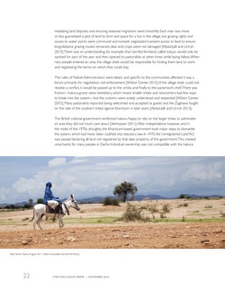 mediating land disputes and ensuring seasonal migrations went smoothly. Each man was more
or less guaranteed a plot of land to farm and space for a hut in the village, but grazing rights and
access to water points were communal and nomads negotiated transient access to land to ensure
long-distance grazing routes remained clear and crops were not damaged [Abdul-Jalil and Unruh
2013].There was an understanding, for example, that rain-fed farmland, called talique, would only be
worked for part of the year and then opened to pastoralists at other times while laying fallow.When
new people entered an area, the village sheik would be responsible for finding them land to work
and negotiating the terms on which they could stay.
The rules of Native Administration were elastic and specific to the communities affected; it was a
forum primarily for negotiation, not enforcement [Wilson Center 2015]. If the village sheik could not
resolve a conflict, it would be passed up to the omda, and finally to the paramount chief.There was
friction—hakura grants were hereditary, which meant smaller tribes and newcomers had few ways
to break into the system—but the customs were widely understood and respected [Wilson Center
2015]. Many pastoralists reported being welcomed and accepted as guests and the Zaghawa fought
on the side of the southern tribes against Khartoum in later years [Abdul-Jalil and Unruh 2013].
The British colonial government reinforced hakura, happy to rely on the larger tribes to administer
an area they did not much care about [Verhoeven 2011].After independence however, and in
the midst of the 1970s droughts, the Khartoum-based government took major steps to dismantle
the system, which had never been codified into statutory law. In 1970, the Unregistered Land Act
was passed declaring all land not registered by that date property of the government.This created
uncertainty for many people in Darfur. Individual ownership was not compatible with the hakura
Dali, North Darfur,August 2011 (Albert González Farran/UN Photo)
CMM DISCUSSION PAPER | NOVEMBER 201622
 