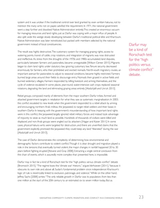 system and it was unclear if the traditional control over land granted by even written hakuras, not to
mention the many writs not on paper, satisfied the requirement. In 1971, the national government
went a step further and dissolved Native Administration entirely.This created an enormous vacuum
for managing resources and land rights, just as Darfur was coping with a major influx of people. It
also split wide the wedge slowly developing between Darfur’s traditional political elite and Khartoum.
Native Administration was later reinstituted, but packed with members selected by the national
government instead of local constituencies.
The result was highly destructive.The customary system for managing grazing rights, access to
watering points, transit of cattle, crop rotations, and integration of migrants was now distrusted
and ineffective.As stress from the droughts of the 1970s and 1980s accumulated, land disputes,
particularly between farmers and pastoralists, became unnegotiable [Wilson Center 2015]. Migrants
began to claim land rights under statutory law, ignoring customary law.Tenure security decreased
enormously for farmers, who then prohibited and evicted nomads. North-south migratory routes, an
important avenue for pastoralists to adjust to seasonal conditions, became highly restricted. Farmers
burned large areas around their fields to discourage entry. Nomads then grazed in active fields and
burned sedentary villages. Farmers responded by killing livestock and arming themselves, and the
cycle of violence escalated. In some places, year-round, water-intensive cash crops replaced seasonal
rotations, degrading the land and eliminating grazing areas entirely [Abdul-Jalil and Unruh 2013].
Rebel groups, composed mainly of elements from the major southern Darfur tribes, formed and
attacked government targets in retaliation for what they saw as systematic marginalization. In 2003,
the conflict escalated to new levels when the government responded to a rebel attack by arming
and encouraging northern Arab militias, the Janjaweed, to target rebel soldiers and their bases in
southern Darfur. In keeping with the government’s misunderstanding of how important land rights
were in this conflict, the Janjaweed largely ignored rebel military forces and instead took advantage
of impunity to seize as much land as possible. Hundreds of thousands of civilians were killed and
displaced, and non-Arab groups were singled out by attackers [Hagan and Kaiser 2011]. In some
cases, physical hakura writs were targeted for destruction, and there are unverified claims that the
government explicitly promised the Janjaweed they could keep any land “liberated” during the war
[Abdul-Jalil and Unruh 2013].
The case of Darfur demonstrates the complexity of determining how environmental and
demographic factors contribute to violent conflict.Though it is clear drought and migration played a
role in the tensions that eventually turned violent, the major changes in rainfall happened 20 to 30
years before fighting erupted [Kevane and Gray 2008]. Extracting a single central conclusion from
the chain of events, which is assuredly more complex than presented here, is impossible.
Darfur may in fact be a kind of Rorschach test for the “high politics versus climate conflict” debate
[Bromwich 2015].“The regime loves the ‘climate war’ rhetoric,” arguesVerhoeven [2011],“because it
obscures its own role and, above all, Sudan’s fundamental problem since independence: Khartoum’s
logic of rule is inextricably linked to exclusion, patronage, and violence.”While on the other hand,
Jeffrey Sachs [2008] writes:“The only reliable growth in Darfur was its population, from less than
one million at the start of the 20th century to an estimated six to seven million today. But as
Darfur may
be a kind of
Rorschach test
for the “high
politics versus
climate conflict”
debate.
NAVIGATING COMPLEXITY: CLIMATE, MIGRATION, AND CONFLICT IN A CHANGING WORLD 23
 