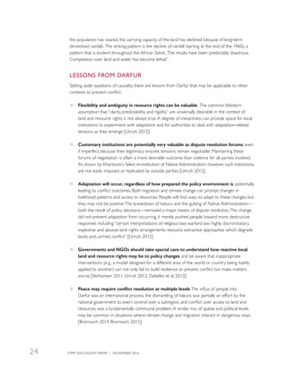 the population has soared, the carrying capacity of the land has declined because of long-term
diminished rainfall...The striking pattern is the decline of rainfall starting at the end of the 1960s, a
pattern that is evident throughout the African Sahel...The results have been predictably disastrous.
Competition over land and water has become lethal.”
LESSONS FROM DARFUR
Setting aside questions of causality, there are lessons from Darfur that may be applicable to other
contexts to prevent conflict:
●● Flexibility and ambiguity in resource rights can be valuable. The common Western
assumption that “clarity, predictability, and rigidity” are universally desirable in the context of
land and resource rights is not always true.A degree of inexactness can provide space for local
institutions to experiment with adaptation and for authorities to deal with adaptation-related
tensions as they emerge [Unruh 2012].
●● Customary institutions are potentially very valuable as dispute resolution forums, even
if imperfect, because their legitimacy ensures tensions remain negotiable. Maintaining these
forums of negotiation is often a more desirable outcome than violence for all parties involved.
As shown by Khartoum’s failed re-institution of Native Administration, however, such institutions
are not easily imposed or replicated by outside parties [Unruh 2012].
●● Adaptation will occur, regardless of how prepared the policy environment is, potentially
leading to conflict outcomes. Both migration and climate change can prompt changes in
livelihood patterns and access to resources. People will find ways to adapt to these changes, but
they may not be positive.The breakdown of hakura and the gutting of Native Administration—
both the result of policy decisions—removed a major means of dispute resolution.This change
did not prevent adaptation from occurring, it merely pushed people toward more destructive
responses including “certain interpretations of religious law; warlord law; highly discriminatory,
exploitive and abusive land rights arrangements; resource extractive approaches which degrade
lands; and...armed conflict” [Unruh 2012].
●● Governments and NGOs should take special care to understand how reactive local
land and resource rights may be to policy changes and be aware that inappropriate
interventions (e.g., a model designed for a different area of the world or country being hastily
applied to another) can not only fail to build resilience or prevent conflict but make matters
worse [Verhoeven 2011, Unruh 2012, Dabelko et al. 2013].
●● Peace may require conflict resolution at multiple levels.The influx of people into
Darfur was an international process, the dismantling of hakura was partially an effort by the
national government to exert control over a subregion, and conflict over access to land and
resources was a fundamentally communal problem.A similar mix of spatial and political levels
may be common in situations where climate change and migration interact in dangerous ways
[Bromwich 2014, Bromwich 2015].
CMM DISCUSSION PAPER | NOVEMBER 201624
 