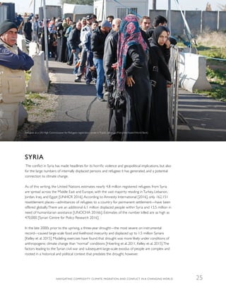 SYRIA
The conflict in Syria has made headlines for its horrific violence and geopolitical implications, but also
for the large numbers of internally displaced persons and refugees it has generated, and a potential
connection to climate change.
As of this writing, the United Nations estimates nearly 4.8 million registered refugees from Syria
are spread across the Middle East and Europe, with the vast majority residing in Turkey, Lebanon,
Jordan, Iraq, and Egypt [UNHCR 2016]. According to Amnesty International [2016], only 162,151
resettlement places—admittances of refugees to a country for permanent settlement—have been
offered globally.There are an additional 6.1 million displaced people within Syria and 13.5 million in
need of humanitarian assistance [UNOCHA 2016b]. Estimates of the number killed are as high as
470,000 [Syrian Centre for Policy Research 2016].
In the late 2000s prior to the uprising, a three-year drought—the most severe on instrumental
record—caused large-scale food and livelihood insecurity and displaced up to 1.5 million Syrians
[Kelley et al. 2015]. Modeling exercises have found that drought was more likely under conditions of
anthropogenic climate change than “normal” conditions [Hoerling et al. 2011, Kelley et al. 2015].The
factors leading to the Syrian civil war and subsequent large-scale exodus of people are complex and
rooted in a historical and political context that predates the drought, however.
Refugees at a UN High Commissioner for Refugees registration center inTripoli, Lebanon (Mohamed Azakir/World Bank)
NAVIGATING COMPLEXITY: CLIMATE, MIGRATION, AND CONFLICT IN A CHANGING WORLD 25
 