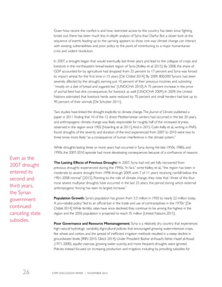 Given how recent the conflict is and how restricted access to the country has been since fighting
broke out, there has been much less in-depth analysis of Syria than Darfur. But a closer look at the
sequence of events leading up to the uprising appears to show one way climate change can interact
with existing vulnerabilities and poor policy to the point of contributing to a major humanitarian
crisis and violent revolution.
In 2007, a drought began that would eventually last three years and lead to the collapse of crops and
livestock in the northeastern bread-basket region of Syria [Kelley et al. 2015]. By 2008, the share of
GDP accounted for by agriculture had dropped from 25 percent to 17 percent and Syria was forced
to import wheat for the first time in 15 years [De Châtel 2014]. By 2009, 800,000 Syrians had been
severely affected by the drought, earning just 10 percent of their previous incomes and subsisting
“mostly on a diet of bread and sugared tea” [UNOCHA 2010].A 75 percent increase in the price
of animal feed had dire consequences for livestock as well [UNOCHA 2009]. In 2009, the United
Nations estimated that livestock herds were reduced by 70 percent and small herders had lost up to
90 percent of their animals [De Schutter 2011].
Two studies have linked the drought explicitly to climate change.The Journal of Climate published a
paper in 2011 finding that 10 of the 12 driest Mediterranean winters had occurred in the last 20 years,
and anthropogenic climate change was likely responsible for roughly half of the increased dryness
observed in the region since 1902 [Hoerling et al. 2011].And in 2015, Colin Kelly et al., writing in PNAS,
found droughts of the severity and duration of the kind experienced from 2007 to 2010 were two to
three times more likely “as a consequence of human interference in the climate system.”
While droughts lasting three or more years had occurred in Syria during the late 1950s, 1980s, and
1990s, the 2007-2010 episode had more devastating consequences because of a confluence of reasons:
The Lasting Effects of Previous Drought: In 2007, Syria had not yet fully recovered from
previous droughts experienced during the 1990s.“In fact,” write Kelley et al.,“the region has been in
moderate to severe drought from 1998 through 2009, with 7 of 11 years receiving rainfall below the
1901-2008 normal” [2015]. Pointing to the role of climate change, they note that “three of the four
most severe multiyear droughts have occurred in the last 25 years, the period during which external
anthropogenic forcing has seen its largest increase.”
Population Growth: Syria’s population has grown from 3.3 million in 1950 to nearly 22 million today.
A pro-natalist policy “led to an official ban in the trade and use of contraceptives in the 1970s” [De
Châtel 2014].While fertility rates have since declined, they continue to be among the highest in the
region and the 2050 population is projected to reach 35 million [United Nations 2015].
Poor Governance and Resource Mismanagement: Syria is a relatively dry country that experiences
high natural hydrologic variability.Agricultural policies that encouraged growing water-intensive crops,
like wheat and cotton, and the spread of inefficient irrigation methods resulted in a steep decline in
groundwater levels [IRIN 2010, Gleick 2014]. Under President Bashar al-Assad’s father, Hazef al-Assad
(1971-2000), aquifer overuse, growing water scarcity, and more frequent droughts were ignored.
Policies instead focused on increasing production and irrigation, including by providing subsidies for
Even as the
2007 drought
entered its
second and
third years,
the Syrian
government
continued
canceling state
subsidies.
CMM DISCUSSION PAPER | NOVEMBER 201626
 