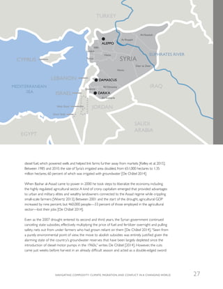 diesel fuel, which powered wells and helped link farms further away from markets [Kelley et al. 2015].
Between 1985 and 2010, the size of Syria’s irrigated area doubled, from 651,000 hectares to 1.35
million hectares, 60 percent of which was irrigated with groundwater [De Châtel 2014].
When Bashar al-Assad came to power in 2000 he took steps to liberalize the economy, including
the highly regulated agricultural sector.A kind of crony capitalism emerged that provided advantages
to urban and military elites and wealthy landowners connected to the Assad regime while crippling
small-scale farmers [Woertz 2013]. Between 2001 and the start of the drought, agricultural GDP
increased by nine percent, but 460,000 people—33 percent of those employed in the agricultural
sector—lost their jobs [De Châtel 2014].
Even as the 2007 drought entered its second and third years, the Syrian government continued
canceling state subsidies, effectively multiplying the price of fuel and fertilizer overnight and pulling
safety nets out from under farmers who had grown reliant on them [De Châtel 2014].“Seen from
a purely environmental point of view, the move to abolish subsidies was entirely justified given the
alarming state of the country’s groundwater reserves that have been largely depleted since the
introduction of diesel motor pumps in the 1960s,” writes De Châtel [2014]. However, the cuts
came just weeks before harvest in an already difficult season and acted as a double-edged sword:
Idlib
Hama
Homs
Ar-Raqqah
Al-Hasakah
Dayr az Zawr
Latakia
Tartus
Rif Dimashq
As-Suwayda
Quneitra
SYRIA
LEBANON
MEDITERRANEAN
SEA
CYPRUS
ISRAEL
West Bank
Gaza Strip
IRAQ
SAUDI
ARABIA
JORDAN
EGYPT
TURKEY
EUPHRATES RIVER
DAMASCUS
ALEPPO
DARA'A
NAVIGATING COMPLEXITY: CLIMATE, MIGRATION, AND CONFLICT IN A CHANGING WORLD 27
 
