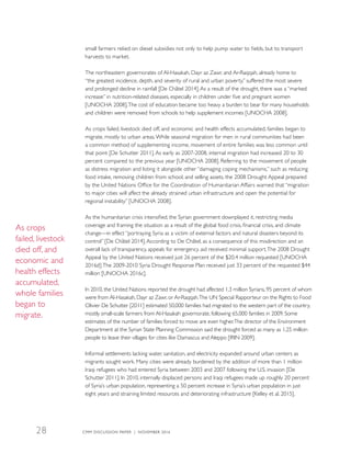 small farmers relied on diesel subsidies not only to help pump water to fields, but to transport
harvests to market.
The northeastern governorates of Al-Hasakah, Dayr az Zawr, and Ar-Raqqah, already home to
“the greatest incidence, depth, and severity of rural and urban poverty,” suffered the most severe
and prolonged decline in rainfall [De Châtel 2014].As a result of the drought, there was a “marked
increase” in nutrition-related diseases, especially in children under five and pregnant women
[UNOCHA 2008].The cost of education became too heavy a burden to bear for many households
and children were removed from schools to help supplement incomes [UNOCHA 2008].
As crops failed, livestock died off, and economic and health effects accumulated, families began to
migrate, mostly to urban areas.While seasonal migration for men in rural communities had been
a common method of supplementing income, movement of entire families was less common until
that point [De Schutter 2011].As early as 2007-2008, internal migration had increased 20 to 30
percent compared to the previous year [UNOCHA 2008]. Referring to the movement of people
as distress migration and listing it alongside other “damaging coping mechanisms,” such as reducing
food intake, removing children from school, and selling assets, the 2008 Drought Appeal prepared
by the United Nations Office for the Coordination of Humanitarian Affairs warned that “migration
to major cities will affect the already strained urban infrastructure and open the potential for
regional instability” [UNOCHA 2008].
As the humanitarian crisis intensified, the Syrian government downplayed it, restricting media
coverage and framing the situation as a result of the global food crisis, financial crisis, and climate
change—in effect “portraying Syria as a victim of external factors and natural disasters beyond its
control” [De Châtel 2014].According to De Châtel, as a consequence of this misdirection and an
overall lack of transparency, appeals for emergency aid received minimal support.The 2008 Drought
Appeal by the United Nations received just 26 percent of the $20.4 million requested [UNOCHA
2016d].The 2009-2010 Syria Drought Response Plan received just 33 percent of the requested $44
million [UNOCHA 2016c].
In 2010, the United Nations reported the drought had affected 1.3 million Syrians, 95 percent of whom
were from Al-Hasakah, Dayr az Zawr, or Ar-Raqqah.The UN Special Rapporteur on the Rights to Food
Olivier De Schutter [2011] estimated 50,000 families had migrated to the western part of the country,
mostly small-scale farmers from Al-Hasakah governorate, following 65,000 families in 2009. Some
estimates of the number of families forced to move are even higher.The director of the Environment
Department at the Syrian State Planning Commission said the drought forced as many as 1.25 million
people to leave their villages for cities like Damascus and Aleppo [IRIN 2009].
Informal settlements lacking water, sanitation, and electricity expanded around urban centers as
migrants sought work. Many cities were already burdened by the addition of more than 1 million
Iraqi refugees who had entered Syria between 2003 and 2007 following the U.S. invasion [De
Schutter 2011]. In 2010, internally displaced persons and Iraqi refugees made up roughly 20 percent
of Syria’s urban population, representing a 50 percent increase in Syria’s urban population in just
eight years and straining limited resources and deteriorating infrastructure [Kelley et al. 2015].
As crops
failed, livestock
died off, and
economic and
health effects
accumulated,
whole families
began to
migrate.
CMM DISCUSSION PAPER | NOVEMBER 201628
 