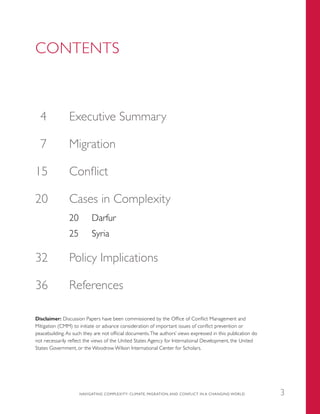 CONTENTS
	4	 Executive Summary
	7	 Migration
	15	 Conflict
20	 Cases in Complexity
20	 Darfur
25	 Syria
	32	 Policy Implications
	36	 References
Disclaimer: Discussion Papers have been commissioned by the Office of Conflict Management and
Mitigation (CMM) to initiate or advance consideration of important issues of conflict prevention or
peacebuilding. As such they are not official documents.The authors’ views expressed in this publication do
not necessarily reflect the views of the United States Agency for International Development, the United
States Government, or the Woodrow Wilson International Center for Scholars.
NAVIGATING COMPLEXITY: CLIMATE, MIGRATION, AND CONFLICT IN A CHANGING WORLD 3
 