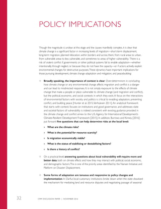 POLICY IMPLICATIONS
Though the magnitude is unclear at this stage and the causes manifestly complex, it is clear that
climate change is a significant factor in increasing levels of migration—short-term displacement,
long-term migration, planned relocation, within borders and across them, from rural areas to urban,
from vulnerable areas to less vulnerable, and sometimes to areas of higher vulnerability. There is a
risk of violent conflict if governments or other political systems fail to enable adaptation—whether
intentionally, through neglect, or because they do not have the capacity—or if actors actively exploit
environmental changes for destructive purposes.These dynamics have important implications for
those pursuing development, climate change adaptation and mitigation, and peacebuilding:
●● Broadly speaking, the importance of context is clear. Over-determinism in concluding
how climate change or any environmental change affects migration and conflict is a danger
and can lead to misdirected responses. It is not simply exposure to the effects of climate
change that make a people or place vulnerable to climate change (and migration and conflict),
but the political, economic, and social contexts in which they exist. A focus on the interactions
of environmental factors with society and politics is critical to enabling adaptation, preventing
conflict, and building peace [Hunter et al. 2015,Verhoeven 2011]. An analytical framework
that starts with context, focuses on institutions and good governance, and addresses state
and societal factors of vulnerability is indeed consistent with existing guidance provided in
the climate change and conflict annex to the U.S. Agency for International Development’s
Climate-Resilient Development Framework [2015]. In addition, Burrows and Kinney [2016]
put forward five questions that can help determine risks at the local level:
»» What are the climate risks?
»» What is the potential for resource scarcity?
»» Is migration economically viable?
»» What is the status of stabilizing or destabilizing factors?
»» Is there a history of conflict?
●● On a practical level, answering questions about local vulnerability will require more and
better data, both on climate effects and how they may interact with political, social, economic,
and demographic factors.This is one of the priority areas identified by the Nansen Initiative and
Platform on Disaster Displacement.
●● Some forms of adaptation are tenuous and responsive to policy changes and
implementation. In Darfur, local customary institutions broke down when the state dissolved
the mechanism for mediating land and resource disputes and negotiating passage of seasonal
CMM DISCUSSION PAPER | NOVEMBER 201632
 