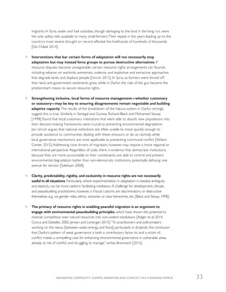 migrants. In Syria, water and fuel subsidies, though damaging to the land in the long run, were
the only safety nets available to many small farmers.Their repeal in the years leading up to the
country’s most severe drought on record affected the livelihoods of hundreds of thousands
[De Châtel 2014].
●● Interventions that bar certain forms of adaptation will not necessarily stop
adaptation but may instead force groups to pursue destructive alternatives. If
resource disputes become unnegotiable, certain resource rights arrangements can flourish,
including reliance on warlords, extremists, violence, and exploitive and extractive approaches
that degrade lands and displace people [Unruh 2012]. In Syria, as farmers were forced off
their land, anti-government sentiments grew, while in Darfur, the rule of the gun became the
predominant means to secure resource rights.
●● Strengthening inclusive, local forms of resource management—whether customary
or statutory—may be key to ensuring disagreements remain negotiable and building
adaptive capacity.The results of the breakdown of the hakura system in Darfur strongly
suggest this is true. Similarly, in Senegal and Guinea, Richard Black and Mohamed Sessay
[1998] found that local customary institutions that were able to absorb new populations into
their decision-making frameworks were crucial to preventing environmental degradation.
Jon Unruh argues that national institutions are often unable to move quickly enough to
provide assistance to communities dealing with these stressors, or do so clumsily, while
local governance mechanisms are most applicable to preventing communal conflict [Wilson
Center 2015]. Addressing core drivers of migration, however, may require a more regional or
international perspective. Regardless of scale, there is evidence that democratic institutions,
because they are more accountable to their constituents, are able to control and prevent
environmental degradation better than non-democratic institutions, potentially defusing one
avenue for tension [Salehyan 2008].
●● Clarity, predictability, rigidity, and exclusivity in resource rights are not necessarily
useful in all situations. Particularly where experimentation in adaptation is needed, ambiguity
and elasticity can be more useful in facilitating mediation.A challenge for development, climate,
and peacebuilding practitioners, however, is if local customs are discriminatory or destructive
themselves, e.g., via gender roles, ethnic, sectarian, or class hierarchies, etc. [Black and Sessay 1998].
●● The primacy of resource rights in enabling peaceful migration is an argument to
engage with environmental peacebuilding principles, which have shown the potential to
channel competition over natural resources into non-violent resolutions [Adger et al. 2014,
Conca and Dabelko 2002, Jensen and Lonergan 2013].“To practitioners and policymakers
working on the nexus [between water, energy, and food], particularly in drylands, the conclusion
that Darfur’s pattern of weak governance is both a contributory factor to, and a victim of,
conflict makes a compelling case for enhancing environmental governance in vulnerable areas
already at risk of conflict and struggling to manage,” writes Bromwich [2015].
NAVIGATING COMPLEXITY: CLIMATE, MIGRATION, AND CONFLICT IN A CHANGING WORLD 33
 