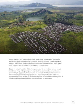 ongoing violence in Syria makes a deeper analysis of that conflict and the roles of environmental
and migration drivers especially difficult. Burrows and Kinney [2016] suggest that a general theory
predicting where climate migration-related conflict will emerge is unlikely, but more specific “place-
based” research may prove valuable in informing policy and preparedness.
Despite the complexity and lack of data, the imperative to understand and address these issues is
clear. Climate change and migration present major challenges to societies that policymakers have
a responsibility to grapple with.The opportunities for positive dividends from environmental and
humanitarian cooperation are strong arguments for a proactive approach.And no matter how
nuanced the interactions between the environment, migration, and conflict, the accelerating nature of
climate change suggests the magnitude of associated problems will only increase.
The Mugunga I and II displacement camps, North Kivu, Democratic Republic of Congo,April 2008 (Marie Frechon/UN Photo)
NAVIGATING COMPLEXITY: CLIMATE, MIGRATION, AND CONFLICT IN A CHANGING WORLD 35
 