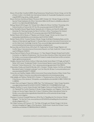 Brown, Oli and Alec Crawford (2009). Rising Temperatures, Rising Tensions: Climate Change and the Risk
of Violent Conflict in the Middle East. International Institute for Sustainable Development, www.iisd.
org/pdf/2009/rising_temps_middle_east.pdf.
Brown, Oli,Anne Hammill, and Robert McLeman (2007, October 22).“Climate Change as the ‘New’
SecurityThreat: Implications for Africa.” International Affairs,Vol. 83, Issue 6, onlinelibrary.wiley.com/
doi/10.1111/j.1468-2346.2007.00678.x/full.
Buhaug, Halvard (2010,August 10).“Climate Not to Blame for African Civil Wars.” Proceedings of the
National Academy of Sciences,Vol. 107, No. 38, www.pnas.org/content/107/38/16477.full.
Burke, Marshall B., Edward Miguel, Shanker Satyanath, John A. Dykema, and David B. Lobell (2009,
December 8).“Warming Increases the Risk of Civil War in Africa.” Proceedings of the National
Academy of Sciences,Vol. 106, No. 49, www.pnas.org/content/106/49/20670.abstract.
Burkett, Maxine (2012). Review of “Migration and Climate Change.” Climate Law,Vol. 3, Issue 3-4,
booksandjournals.brillonline.com/content/journals/10.3233/cl-120069.
Burkett, Maxine (2016).“A Justice Paradox: Climate Change, Small Island Developing States, and the
Absence of International Legal Remedy” in Shawkat Alam et al. (ed.), International Environmental Law
and the Global South, Cambridge University Press, www.cambridge.org/us/academic/subjects/law/
environmental-law/international-environmental-law-and-global-south.
Burrows, Kate and Patrick Kinney (2016,April 19).“Exploring the Climate Change, Migration and
Conflict Nexus.” International Journal Environmental Research and Public Health,Vol. 13, Issue 4, dx.doi.
org/10.3390/ijerph13040443.
Caruso, Raul and Roberto Ricciuti (2016, January 11).“New Research Reveals Climate-Food-Conflict
Connection via NighttimeTemperatures.” New Security Beat,Woodrow Wilson International Center
for Scholars, www.newsecuritybeat.org/2016/01/research-reveals-climate-food-conflict-connection-
higher-nighttime-temperatures/.
Ceballos, Gerardo, Paul R. Ehrlich,Anthony D. Barnosky,Andrés García, Robert M. Pringle, andTodd M.
Palmer (2015, June).“Accelerated Modern Human-Induced Species Losses: Entering the Sixth Mass
Extinction.” Science Advances,Vol. 1, No. 5, advances.sciencemag.org/content/1/5/e1400253.
Chavunduka, Charles, and Daniel W. Bromley (2011, October).“Climate, Carbon, Civil War and Flexible
Boundaries: Sudan’s Contested Landscape.” Land Use Policy,Vol. 28, Issue 4, www.sciencedirect.com/
science/article/pii/S0264837711000287.
Conca, Ken and Geoffrey Dabelko (2002). Environmental Peacemaking.Woodrow Wilson Center Press
with Johns Hopkins University, www.wilsoncenter.org/book/environmental-peacemaking.
Côté, Isabelle and Matthew Mitchell (2015, October 1).“Deciphering ‘Sons of the Soil’ Conflicts:A
Critical Survey of the Literature.” Ethnopolitics, www.tandfonline.com/doi/full/10.1080/17449057.201
5.1089050.
Crutzen, Paul J. and Eugene F. Stoermer (2000, May).“The ‘Anthropocene.’” Global Change Newsletter,
www.igbp.net/download/18.316f18321323470177580001401/1376383088452/NL41.pdf.
Dabelko, Geoffrey D., Lauren Herzer, Schuyler Null, Meaghan Parker, and Russell Sticklor (2013, May
14).“Backdraft:The Conflict Potential of Climate Change Adaptation and Mitigation.” Environmental
Change and Security Program Report,Vol. 14, Issue 2,Woodrow Wilson International Center for
Scholars, www.wilsoncenter.org/publication/backdraft-the-conflict-potential-climate-change-
adaptation-and-mitigation.
Davenport, Coral and Campbell Robertson (2016, May 2).“Resettling the First American ‘Climate
Refugees.’” The NewYorkTimes, www.nytimes.com/2016/05/03/us/resettling-the-first-american-
climate-refugees.html?_r=1.
De Châtel, Francesca (2014, January 27).“The Role of Drought and Climate Change in the Syrian
Uprising: Untangling theTriggers of the Revolution.” Middle Eastern Studies,Vol. 50, Issue 4, www.
tandfonline.com/doi/abs/10.1080/00263206.2013.850076.
NAVIGATING COMPLEXITY: CLIMATE, MIGRATION, AND CONFLICT IN A CHANGING WORLD 37
 