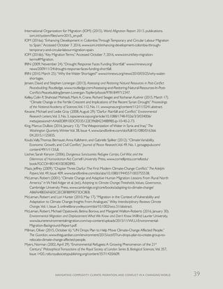 International Organization for Migration (IOM) (2015). World Migration Report 2015. publications.
iom.int/system/files/wmr2015_en.pdf.
IOM (2016a).“Enhancing Development in ColombiaThroughTemporary and Circular Labour Migration
to Spain.”Accessed October 7, 2016, www.iom.int/enhancing-development-colombia-through-
temporary-and-circular-labour-migration-spain.
IOM (2016b).“Key MigrationTerms.”Accessed October 7, 2016, www.iom.int/key-migration-
terms#Migration.
IRIN (2009, November 24).“Drought Response Faces Funding Shortfall.” www.irinnews.org/
news/2009/11/24/drought-response-faces-funding-shortfall.
IRIN (2010, March 25).“Why the Water Shortages?” www.irinnews.org/news/2010/03/25/why-water-
shortages.
Jensen, David and Stephen Lonergan (2013). Assessing and Restoring Natural Resources in Post-Conflict
Peacebuilding. Routledge, www.routledge.com/Assessing-and-Restoring-Natural-Resources-In-Post-
Conflict-Peacebuilding/Jensen-Lonergan-Topfer/p/book/9781849712347.
Kelley, Colin P., Shahrzad Mohtadi, Mark A. Crane, Richard Seager, andYochanan Kushnir (2015, March 17).
“Climate Change in the Fertile Crescent and Implications of the Recent Syrian Drought.” Proceedings
of the National Academy of Sciences,Vol. 112, No. 11, www.pnas.org/content/112/11/3241.abstract.
Kevane, Michael and Leslie Gray (2008,August 29).“Darfur: Rainfall and Conflict.” Environmental
Research Letters,Vol. 3, No. 3, iopscience.iop.org/article/10.1088/1748-9326/3/3/034006/
meta;jsessionid=AA60DB910DCFD35122E396B42348B9B5.ip-10-40-2-73.
King, Marcus DuBois (2016, January 13).“The Weaponization of Water in Syria and Iraq.” The
Washington Quarterly,WinterVol. 38, Issue 4, www.tandfonline.com/doi/full/10.1080/016366
0X.2015.1125835.
Koubi,Vally,Thomas Bernauer,Anna Kalbhenn, and Gabriele Spilker (2012).“ClimateVariability,
Economic Growth, and Civil Conflict.” Journal of Peace Research,Vol. 49, No. 1, jpr.sagepub.com/
content/49/1/113.full.
Lischer, Sarah Kenyon (2006). Dangerous Sanctuaries: Refugee Camps, Civil War, and the
Dilemmas of Humanitarian Aid. Cornell University Press, www.cornellpress.cornell.edu/
book/?GCOI=80140100382890.
Mazo, Jeffrey (2009).“ChapterThree: Darfur:The First Modern Climate-Change Conflict.” The Adelphi
Papers,Vol. 49, Issue 409, www.tandfonline.com/doi/abs/10.1080/19445571003755538.
McLeman, Robert (2001).“Climate Change and Adaptive Human Migration: Lessons From Rural North
America” in W. Neil Adger et al. (ed.), Adapting to Climate Change:Thresholds,Values, Governance,
Cambridge University Press, www.cambridge.org/core/books/adapting-to-climate-change/
AB6F64BEE6F6E0C2ECBF8B99073DC8E8.
McLeman, Robert and Lori Hunter (2010, May 17).“Migration in the Context ofVulnerability and
Adaptation to Climate Change: Insights From Analogues.” Wiley Interdisciplinary Reviews: Climate
Change,Vol. 1, Issue 3, onlinelibrary.wiley.com/doi/10.1002/wcc.51/abstract.
McLeman, Robert, Michael Opatowski, Betina Borova, and Margaret Walton-Roberts (2016, January 30).
Environmental Migration and Displacement:What We Know and Don’t Know.Wilfrid Laurier University,
www.laurierenvironmentalmigration.com/wp-content/uploads/2015/11/WLU-Environmental-
Migration-Background-Report.pdf.
Milman, Oliver (2015, October 6).“UN Drops Plan to Help Move Climate-Change Affected People.”
The Guardian, www.theguardian.com/environment/2015/oct/07/un-drops-plan-to-create-group-to-
relocate-climate-change-affected-people.
Myers, Norman (2002,April 29).“Environmental Refugees:A Growing Phenomenon of the 21st
Century.” PhilosophicalTransactions of the Royal Society of London. Series B, Biological Sciences,Vol. 357,
Issue 1420, rstb.royalsocietypublishing.org/content/357/1420/609.
NAVIGATING COMPLEXITY: CLIMATE, MIGRATION, AND CONFLICT IN A CHANGING WORLD 39
 